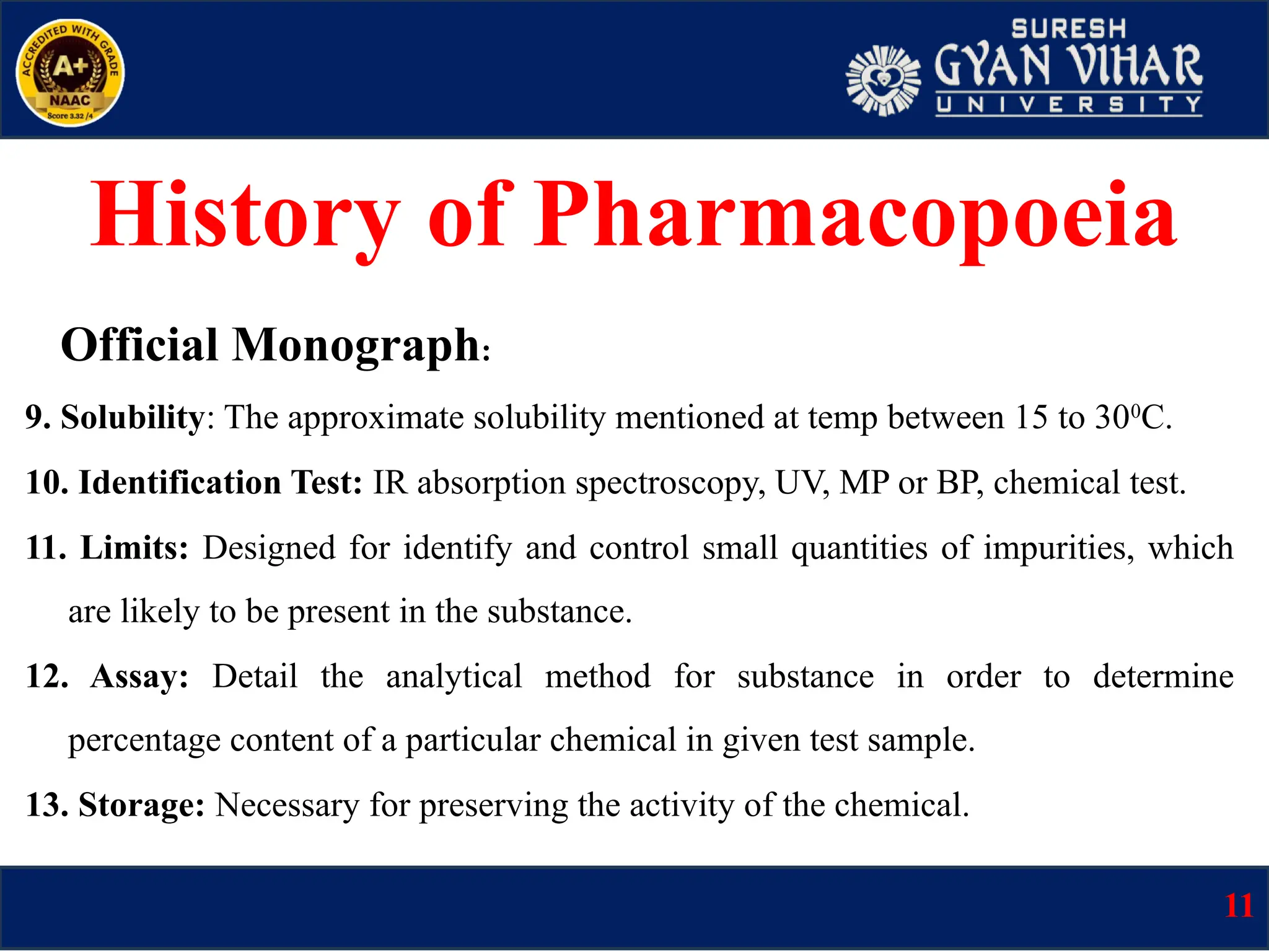 Official Monograph:
9. Solubility: The approximate solubility mentioned at temp between 15 to 300
C.
10. Identification Test: IR absorption spectroscopy, UV, MP or BP, chemical test.
11. Limits: Designed for identify and control small quantities of impurities, which
are likely to be present in the substance.
12. Assay: Detail the analytical method for substance in order to determine
percentage content of a particular chemical in given test sample.
13. Storage: Necessary for preserving the activity of the chemical.
11
History of Pharmacopoeia
 