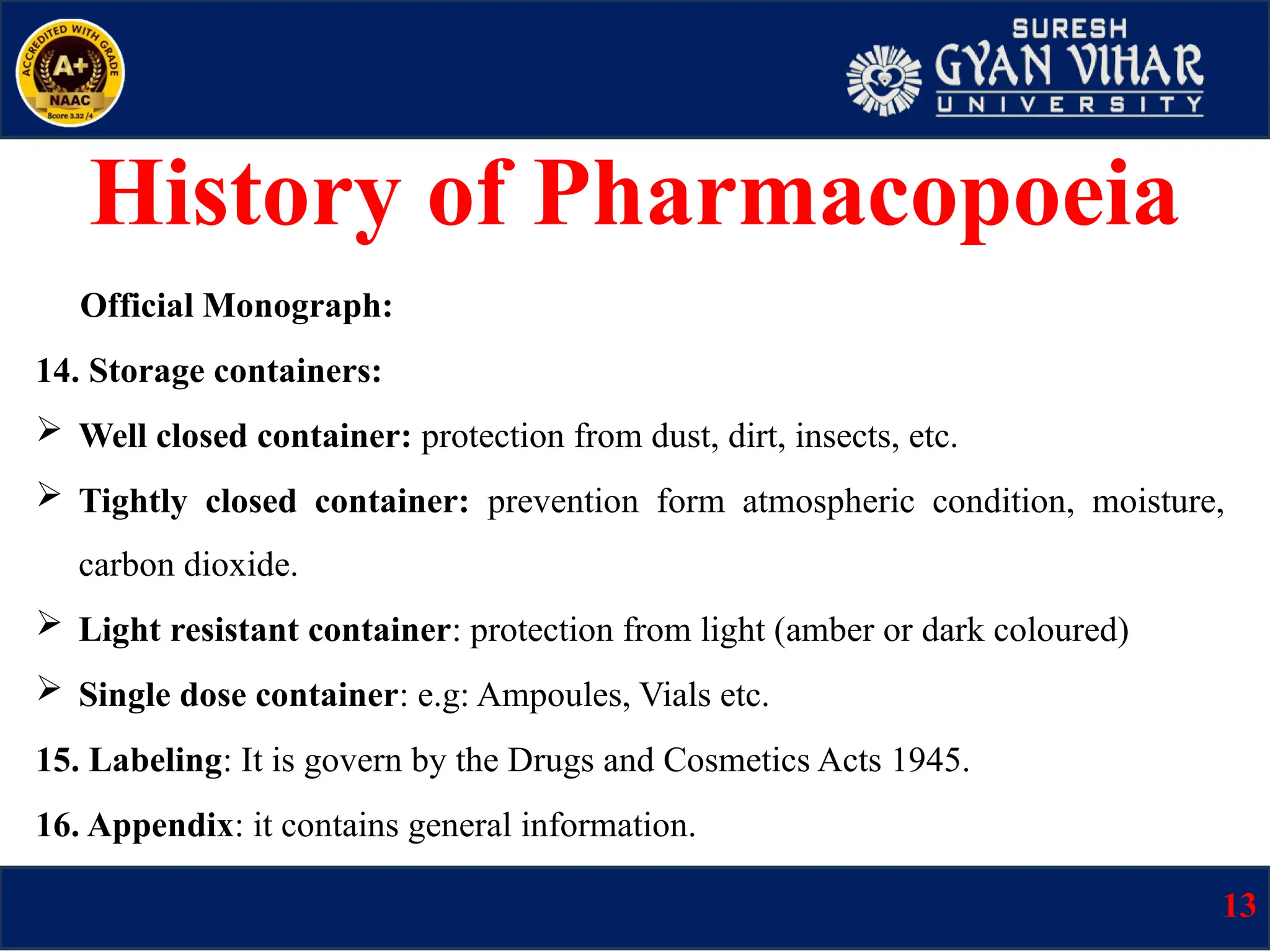 Official Monograph:
14. Storage containers:
 Well closed container: protection from dust, dirt, insects, etc.
 Tightly closed container: prevention form atmospheric condition, moisture,
carbon dioxide.
 Light resistant container: protection from light (amber or dark coloured)
 Single dose container: e.g: Ampoules, Vials etc.
15. Labeling: It is govern by the Drugs and Cosmetics Acts 1945.
16. Appendix: it contains general information.
13
History of Pharmacopoeia
 