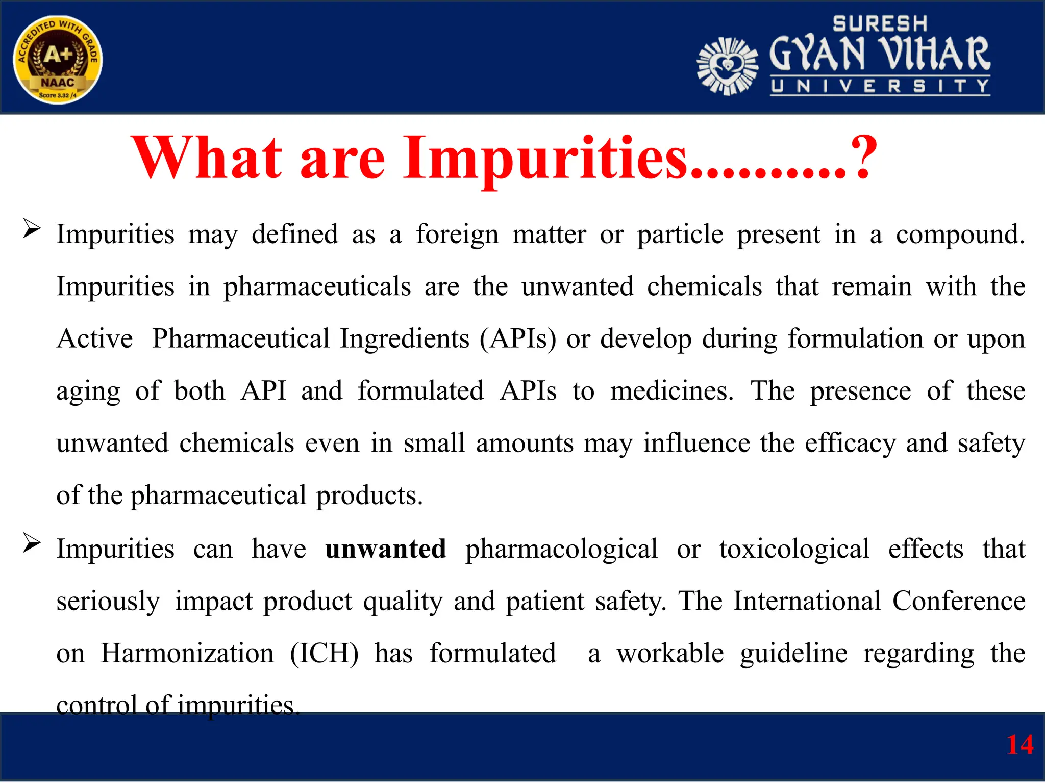 What are Impurities..........?
 Impurities may defined as a foreign matter or particle present in a compound.
Impurities in pharmaceuticals are the unwanted chemicals that remain with the
Active Pharmaceutical Ingredients (APIs) or develop during formulation or upon
aging of both API and formulated APIs to medicines. The presence of these
unwanted chemicals even in small amounts may influence the efficacy and safety
of the pharmaceutical products.
 Impurities can have unwanted pharmacological or toxicological effects that
seriously impact product quality and patient safety. The International Conference
on Harmonization (ICH) has formulated a workable guideline regarding the
control of impurities.
14
 