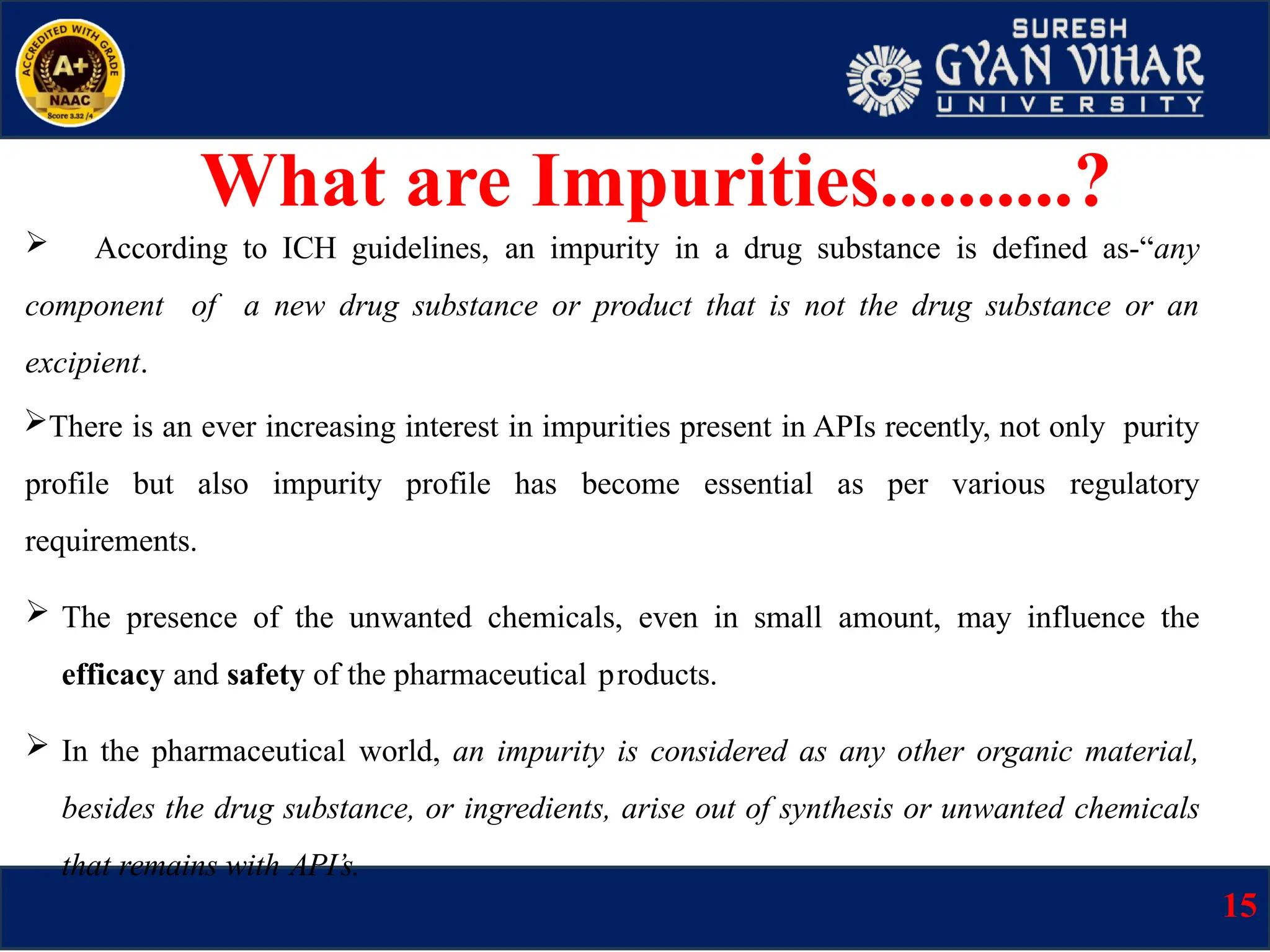  According to ICH guidelines, an impurity in a drug substance is defined as-“any
component of a new drug substance or product that is not the drug substance or an
excipient.
There is an ever increasing interest in impurities present in APIs recently, not only purity
profile but also impurity profile has become essential as per various regulatory
requirements.
 The presence of the unwanted chemicals, even in small amount, may influence the
efficacy and safety of the pharmaceutical products.
 In the pharmaceutical world, an impurity is considered as any other organic material,
besides the drug substance, or ingredients, arise out of synthesis or unwanted chemicals
that remains with API’s.
What are Impurities..........?
15
 