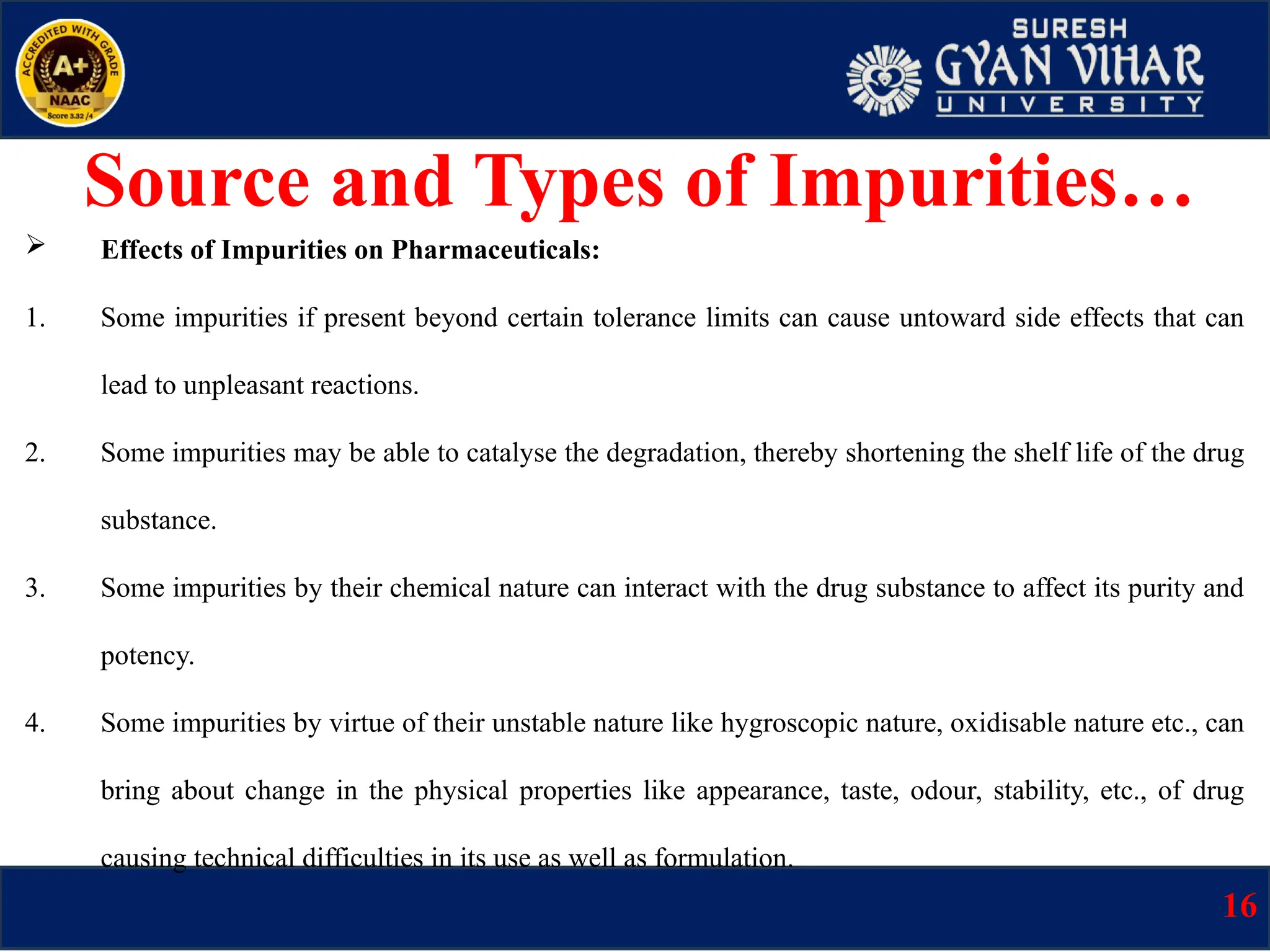  Effects of Impurities on Pharmaceuticals:
1. Some impurities if present beyond certain tolerance limits can cause untoward side effects that can
lead to unpleasant reactions.
2. Some impurities may be able to catalyse the degradation, thereby shortening the shelf life of the drug
substance.
3. Some impurities by their chemical nature can interact with the drug substance to affect its purity and
potency.
4. Some impurities by virtue of their unstable nature like hygroscopic nature, oxidisable nature etc., can
bring about change in the physical properties like appearance, taste, odour, stability, etc., of drug
causing technical difficulties in its use as well as formulation.
Source and Types of Impurities…
16
 