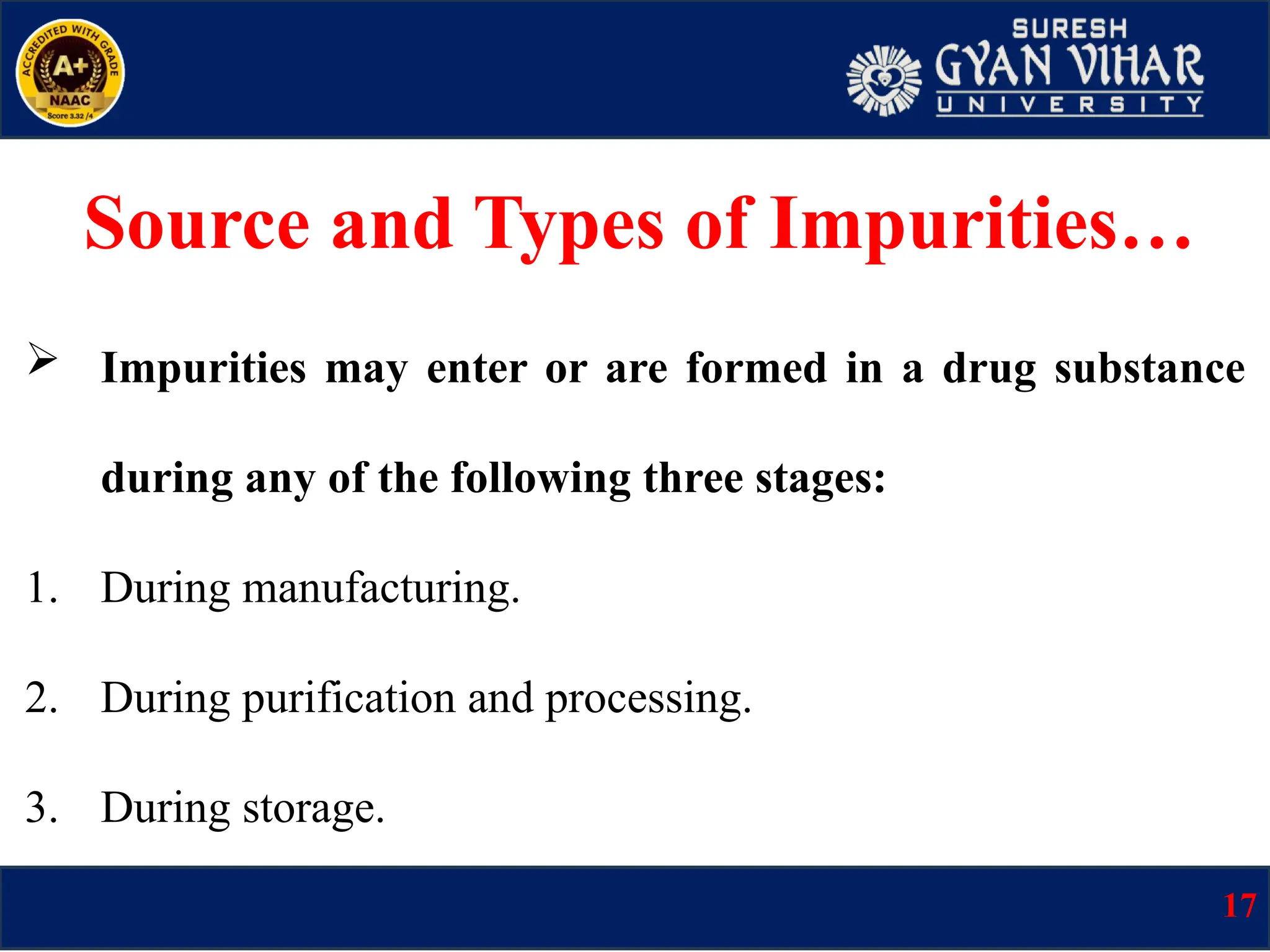  Impurities may enter or are formed in a drug substance
during any of the following three stages:
1. During manufacturing.
2. During purification and processing.
3. During storage.
Source and Types of Impurities…
17
 