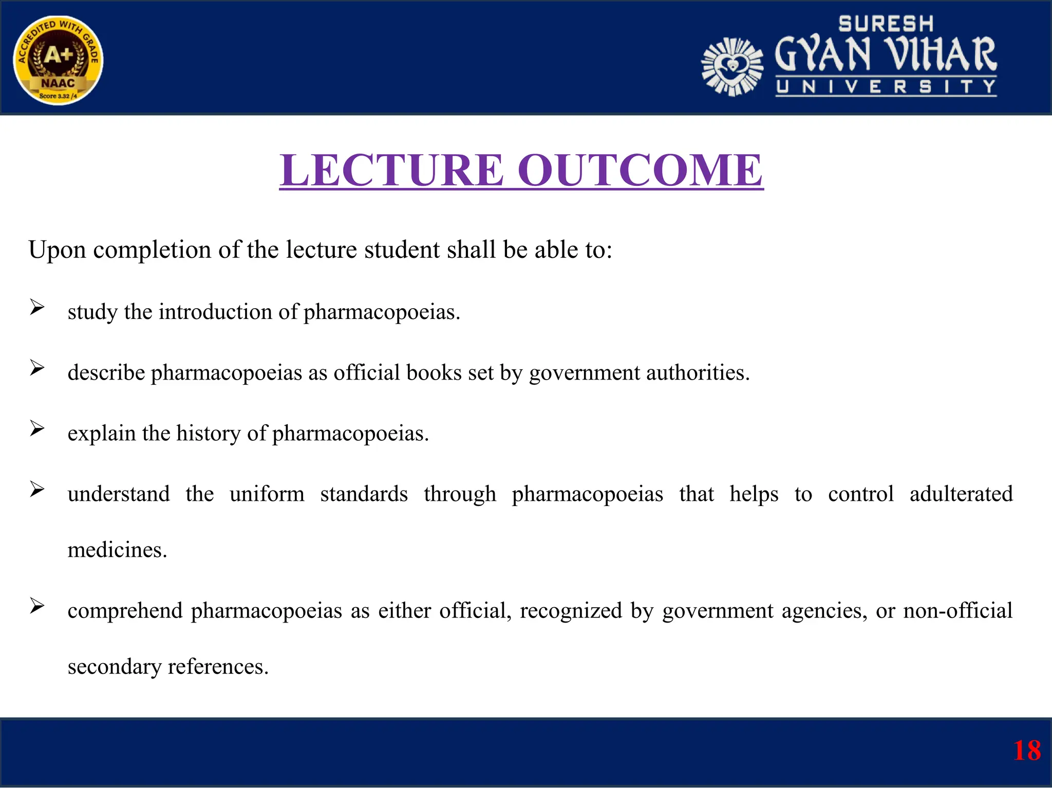 LECTURE OUTCOME
Upon completion of the lecture student shall be able to:
 study the introduction of pharmacopoeias.
 describe pharmacopoeias as official books set by government authorities.
 explain the history of pharmacopoeias.
 understand the uniform standards through pharmacopoeias that helps to control adulterated
medicines.
 comprehend pharmacopoeias as either official, recognized by government agencies, or non-official
secondary references.
18
 