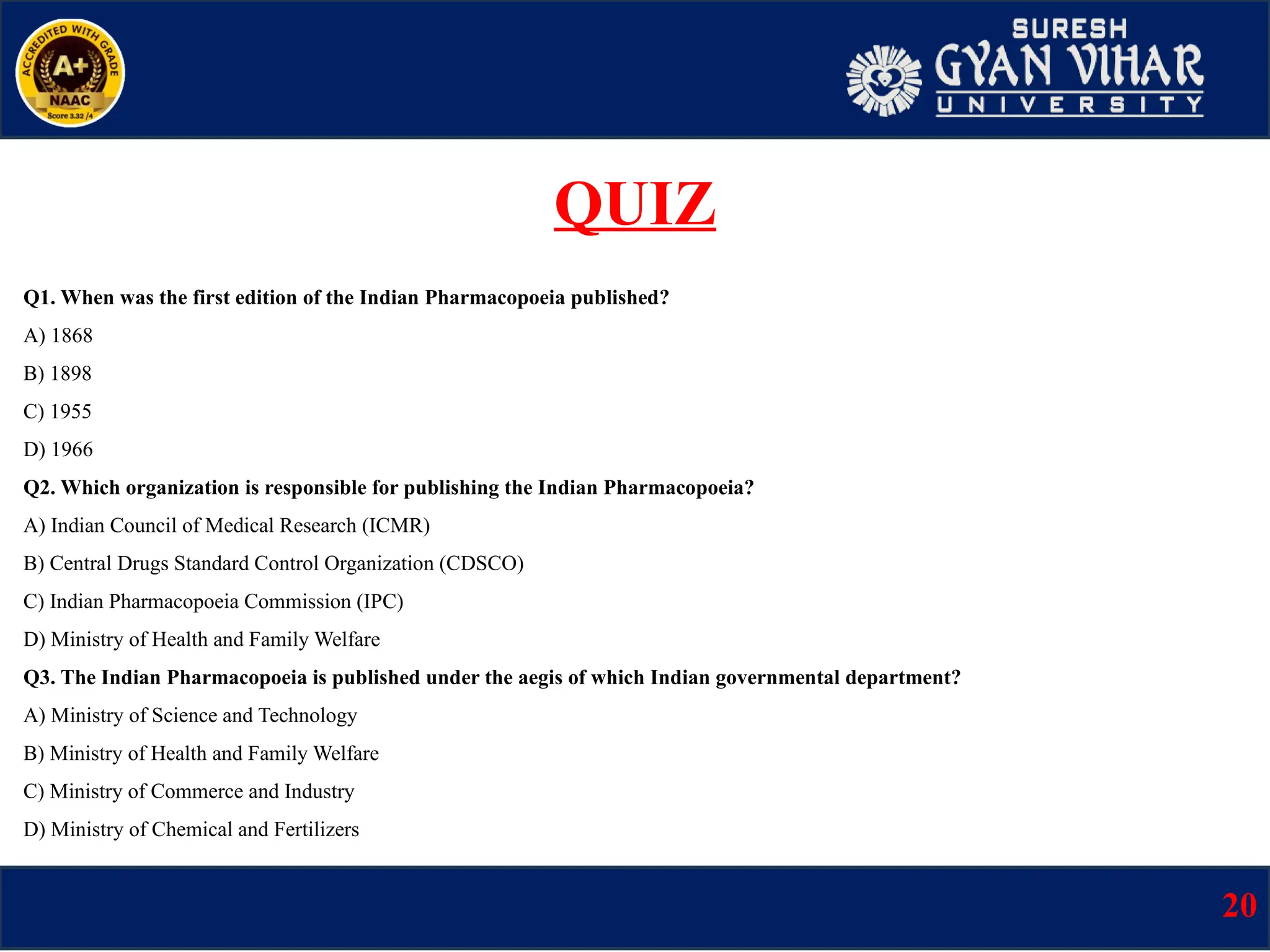 Q1. When was the first edition of the Indian Pharmacopoeia published?
A) 1868
B) 1898
C) 1955
D) 1966
Q2. Which organization is responsible for publishing the Indian Pharmacopoeia?
A) Indian Council of Medical Research (ICMR)
B) Central Drugs Standard Control Organization (CDSCO)
C) Indian Pharmacopoeia Commission (IPC)
D) Ministry of Health and Family Welfare
Q3. The Indian Pharmacopoeia is published under the aegis of which Indian governmental department?
A) Ministry of Science and Technology
B) Ministry of Health and Family Welfare
C) Ministry of Commerce and Industry
D) Ministry of Chemical and Fertilizers
20
QUIZ
 