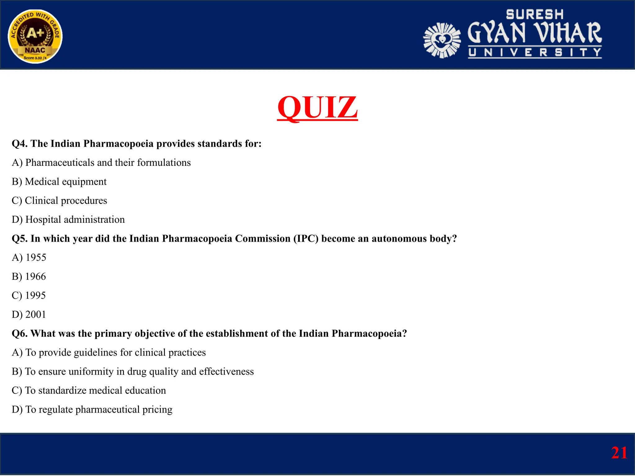 Q4. The Indian Pharmacopoeia provides standards for:
A) Pharmaceuticals and their formulations
B) Medical equipment
C) Clinical procedures
D) Hospital administration
Q5. In which year did the Indian Pharmacopoeia Commission (IPC) become an autonomous body?
A) 1955
B) 1966
C) 1995
D) 2001
Q6. What was the primary objective of the establishment of the Indian Pharmacopoeia?
A) To provide guidelines for clinical practices
B) To ensure uniformity in drug quality and effectiveness
C) To standardize medical education
D) To regulate pharmaceutical pricing
21
QUIZ
 