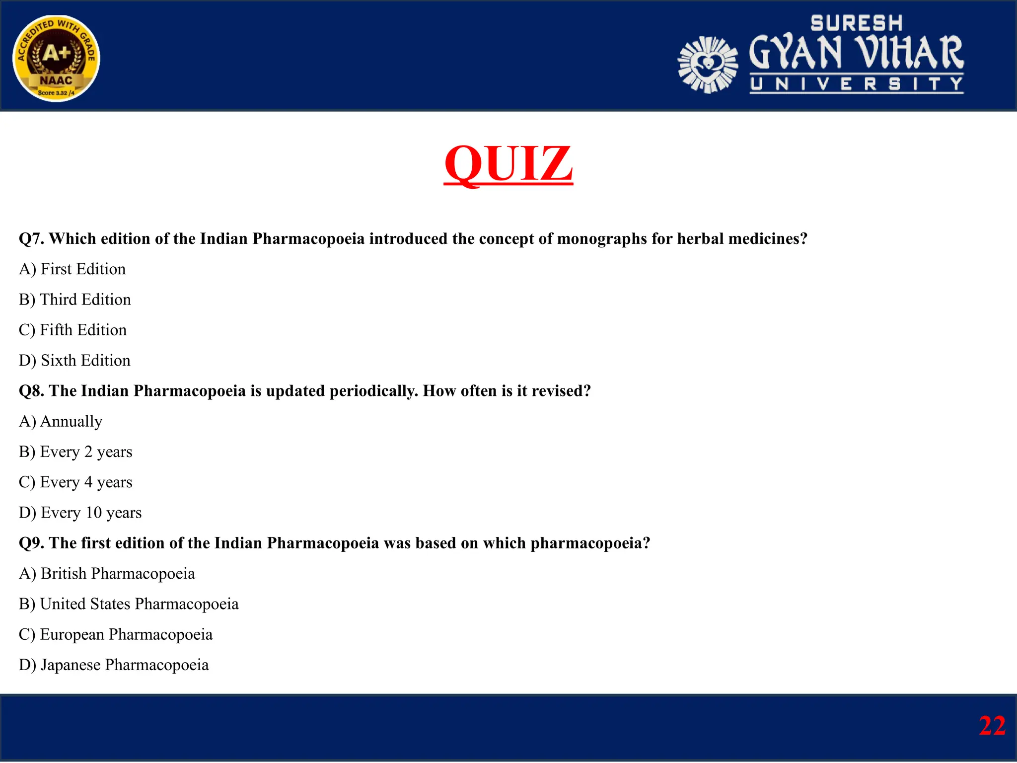 Q7. Which edition of the Indian Pharmacopoeia introduced the concept of monographs for herbal medicines?
A) First Edition
B) Third Edition
C) Fifth Edition
D) Sixth Edition
Q8. The Indian Pharmacopoeia is updated periodically. How often is it revised?
A) Annually
B) Every 2 years
C) Every 4 years
D) Every 10 years
Q9. The first edition of the Indian Pharmacopoeia was based on which pharmacopoeia?
A) British Pharmacopoeia
B) United States Pharmacopoeia
C) European Pharmacopoeia
D) Japanese Pharmacopoeia
22
QUIZ
 