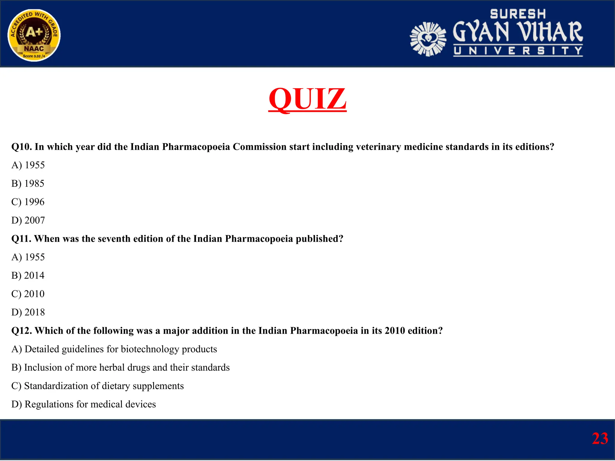 Q10. In which year did the Indian Pharmacopoeia Commission start including veterinary medicine standards in its editions?
A) 1955
B) 1985
C) 1996
D) 2007
Q11. When was the seventh edition of the Indian Pharmacopoeia published?
A) 1955
B) 2014
C) 2010
D) 2018
Q12. Which of the following was a major addition in the Indian Pharmacopoeia in its 2010 edition?
A) Detailed guidelines for biotechnology products
B) Inclusion of more herbal drugs and their standards
C) Standardization of dietary supplements
D) Regulations for medical devices
23
QUIZ
 