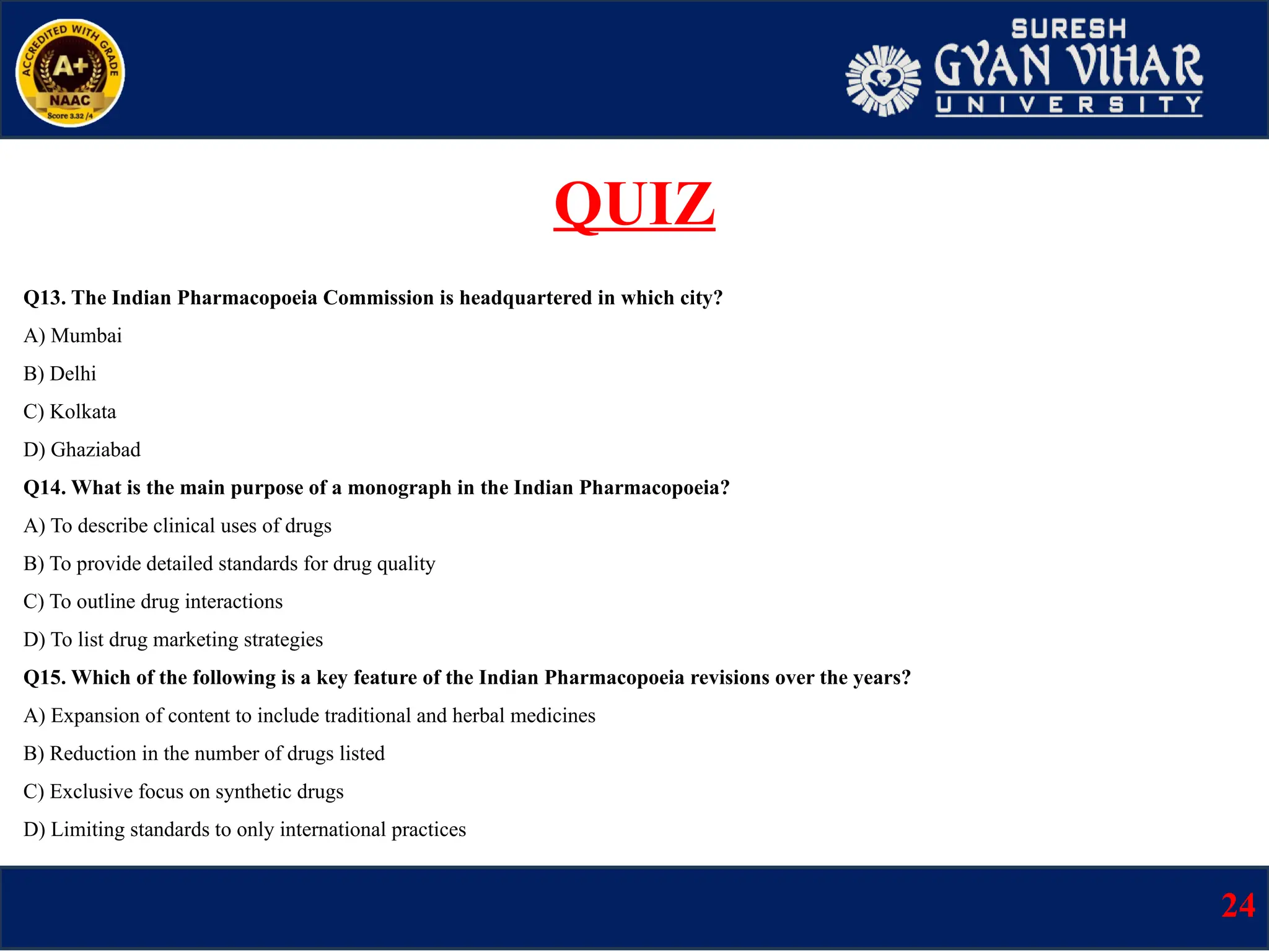 Q13. The Indian Pharmacopoeia Commission is headquartered in which city?
A) Mumbai
B) Delhi
C) Kolkata
D) Ghaziabad
Q14. What is the main purpose of a monograph in the Indian Pharmacopoeia?
A) To describe clinical uses of drugs
B) To provide detailed standards for drug quality
C) To outline drug interactions
D) To list drug marketing strategies
Q15. Which of the following is a key feature of the Indian Pharmacopoeia revisions over the years?
A) Expansion of content to include traditional and herbal medicines
B) Reduction in the number of drugs listed
C) Exclusive focus on synthetic drugs
D) Limiting standards to only international practices
24
QUIZ
 