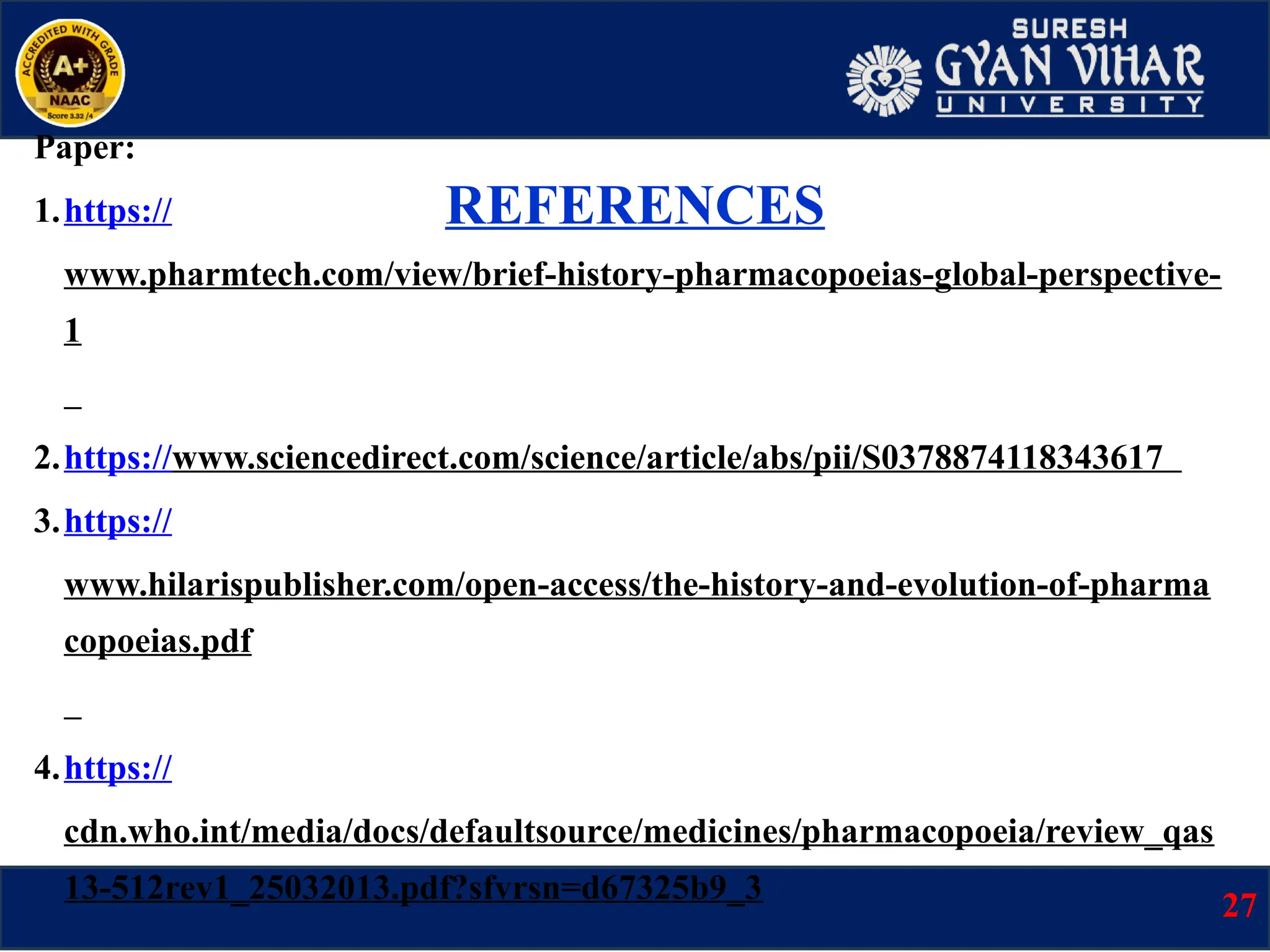 REFERENCES
Paper:
1.https://
www.pharmtech.com/view/brief-history-pharmacopoeias-global-perspective-
1
2.https://www.sciencedirect.com/science/article/abs/pii/S0378874118343617
3.https://
www.hilarispublisher.com/open-access/the-history-and-evolution-of-pharma
copoeias.pdf
4.https://
cdn.who.int/media/docs/defaultsource/medicines/pharmacopoeia/review_qas
13-512rev1_25032013.pdf?sfvrsn=d67325b9_3
27
 