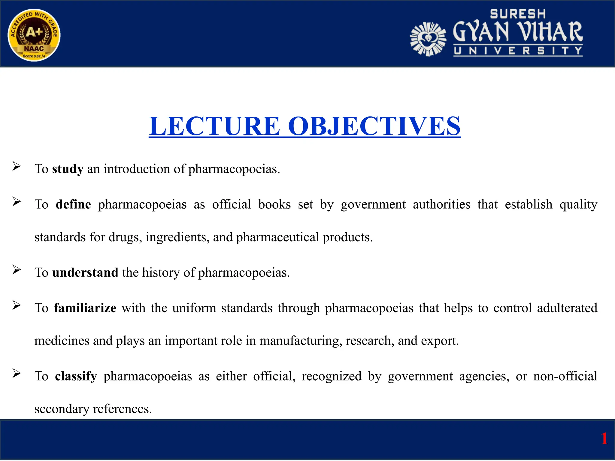 LECTURE OBJECTIVES
 To study an introduction of pharmacopoeias.
 To define pharmacopoeias as official books set by government authorities that establish quality
standards for drugs, ingredients, and pharmaceutical products.
 To understand the history of pharmacopoeias.
 To familiarize with the uniform standards through pharmacopoeias that helps to control adulterated
medicines and plays an important role in manufacturing, research, and export.
 To classify pharmacopoeias as either official, recognized by government agencies, or non-official
secondary references.
1
 