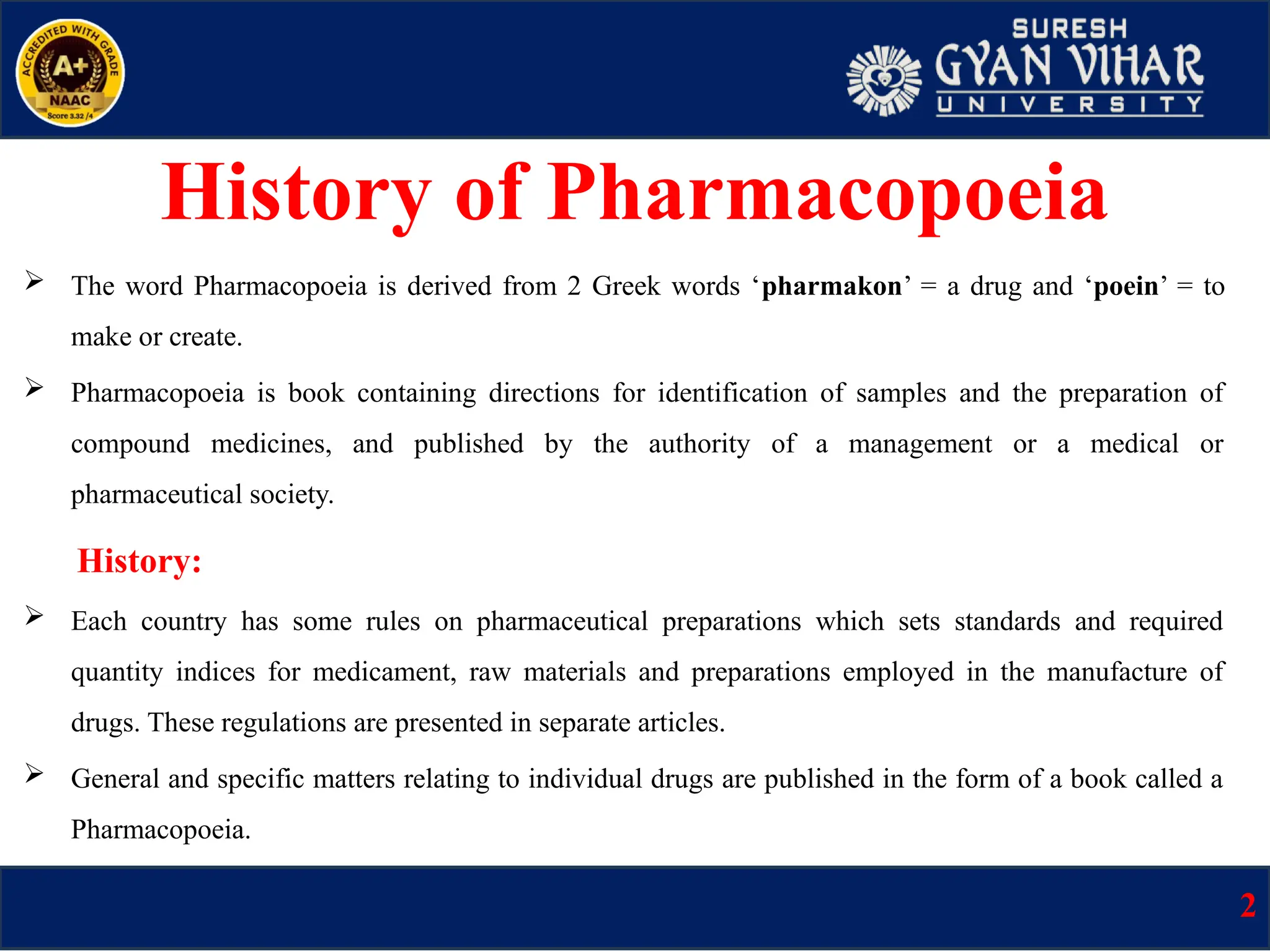 History of Pharmacopoeia
 The word Pharmacopoeia is derived from 2 Greek words ‘pharmakon’ = a drug and ‘poein’ = to
make or create.
 Pharmacopoeia is book containing directions for identification of samples and the preparation of
compound medicines, and published by the authority of a management or a medical or
pharmaceutical society.
History:
 Each country has some rules on pharmaceutical preparations which sets standards and required
quantity indices for medicament, raw materials and preparations employed in the manufacture of
drugs. These regulations are presented in separate articles.
 General and specific matters relating to individual drugs are published in the form of a book called a
Pharmacopoeia.
2
 