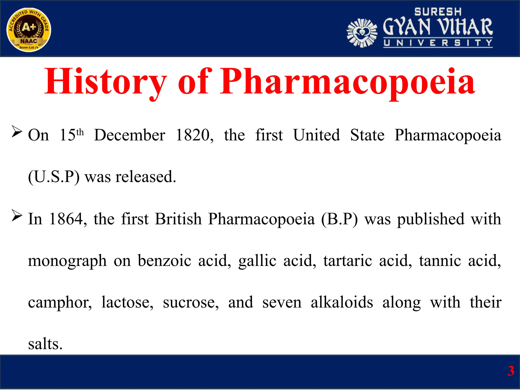  On 15th
December 1820, the first United State Pharmacopoeia
(U.S.P) was released.
 In 1864, the first British Pharmacopoeia (B.P) was published with
monograph on benzoic acid, gallic acid, tartaric acid, tannic acid,
camphor, lactose, sucrose, and seven alkaloids along with their
salts.
History of Pharmacopoeia
3
 