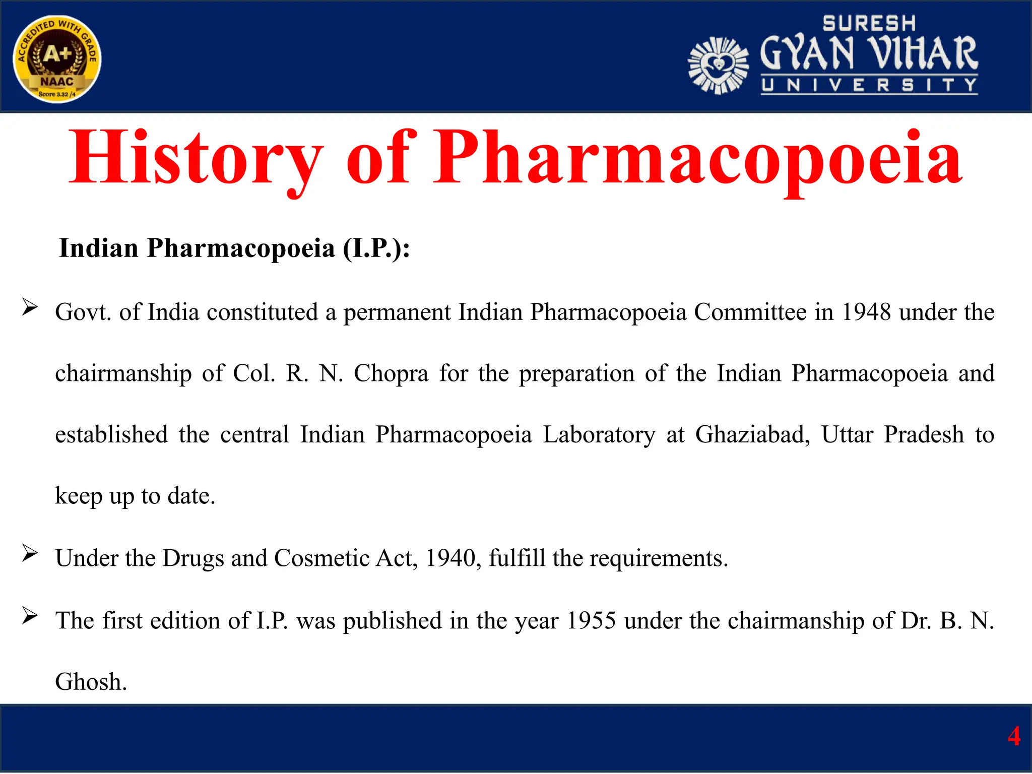 Indian Pharmacopoeia (I.P.):
 Govt. of India constituted a permanent Indian Pharmacopoeia Committee in 1948 under the
chairmanship of Col. R. N. Chopra for the preparation of the Indian Pharmacopoeia and
established the central Indian Pharmacopoeia Laboratory at Ghaziabad, Uttar Pradesh to
keep up to date.
 Under the Drugs and Cosmetic Act, 1940, fulfill the requirements.
 The first edition of I.P. was published in the year 1955 under the chairmanship of Dr. B. N.
Ghosh.
4
History of Pharmacopoeia
 