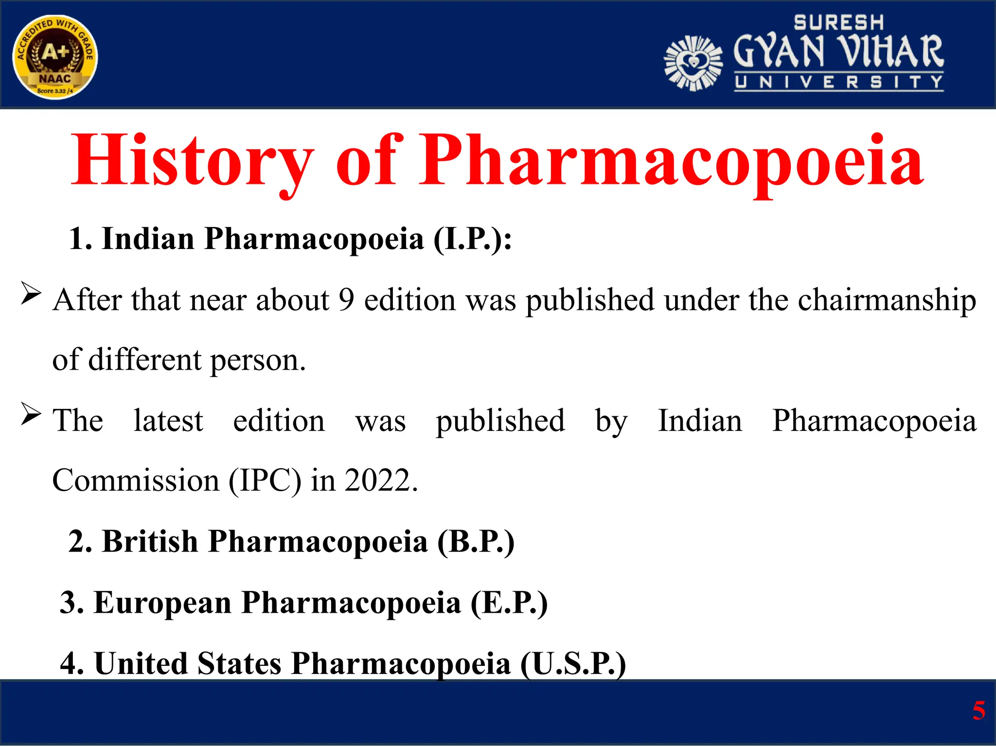 1. Indian Pharmacopoeia (I.P.):
 After that near about 9 edition was published under the chairmanship
of different person.
 The latest edition was published by Indian Pharmacopoeia
Commission (IPC) in 2022.
2. British Pharmacopoeia (B.P.)
3. European Pharmacopoeia (E.P.)
4. United States Pharmacopoeia (U.S.P.)
History of Pharmacopoeia
5
 