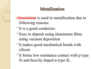 Metallization
Metallization
Aluminium is used in metallization due to
following reasons:
It is a good conductor.
Easy to deposit using aluminium films
using vacuum deposition
It makes good mechanical bonds with
silicon
It forms low resistance contact with p type
Si and heavily doped n-type Si.
 