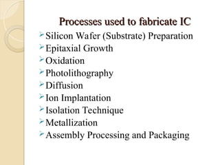 Processes used to fabricate IC
Processes used to fabricate IC
Silicon Wafer (Substrate) Preparation
Epitaxial Growth
Oxidation
Photolithography
Diffusion
Ion Implantation
Isolation Technique
Metallization
Assembly Processing and Packaging
 