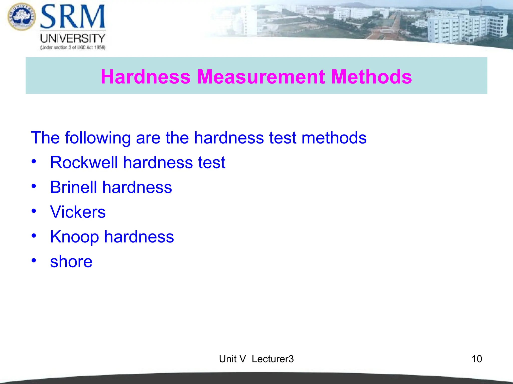 Unit V Lecturer3 10
Hardness Measurement Methods
The following are the hardness test methods
• Rockwell hardness test
• Brinell hardness
• Vickers
• Knoop hardness
• shore
 