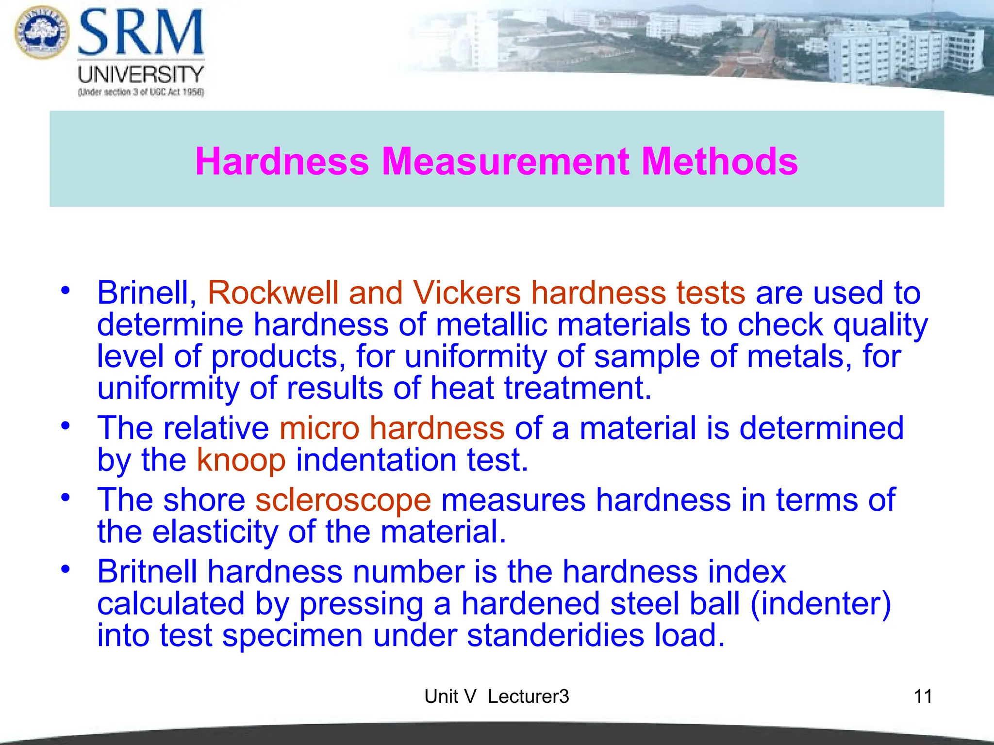 Unit V Lecturer3 11
Hardness Measurement Methods
• Brinell, Rockwell and Vickers hardness tests are used to
determine hardness of metallic materials to check quality
level of products, for uniformity of sample of metals, for
uniformity of results of heat treatment.
• The relative micro hardness of a material is determined
by the knoop indentation test.
• The shore scleroscope measures hardness in terms of
the elasticity of the material.
• Britnell hardness number is the hardness index
calculated by pressing a hardened steel ball (indenter)
into test specimen under standeridies load.
 