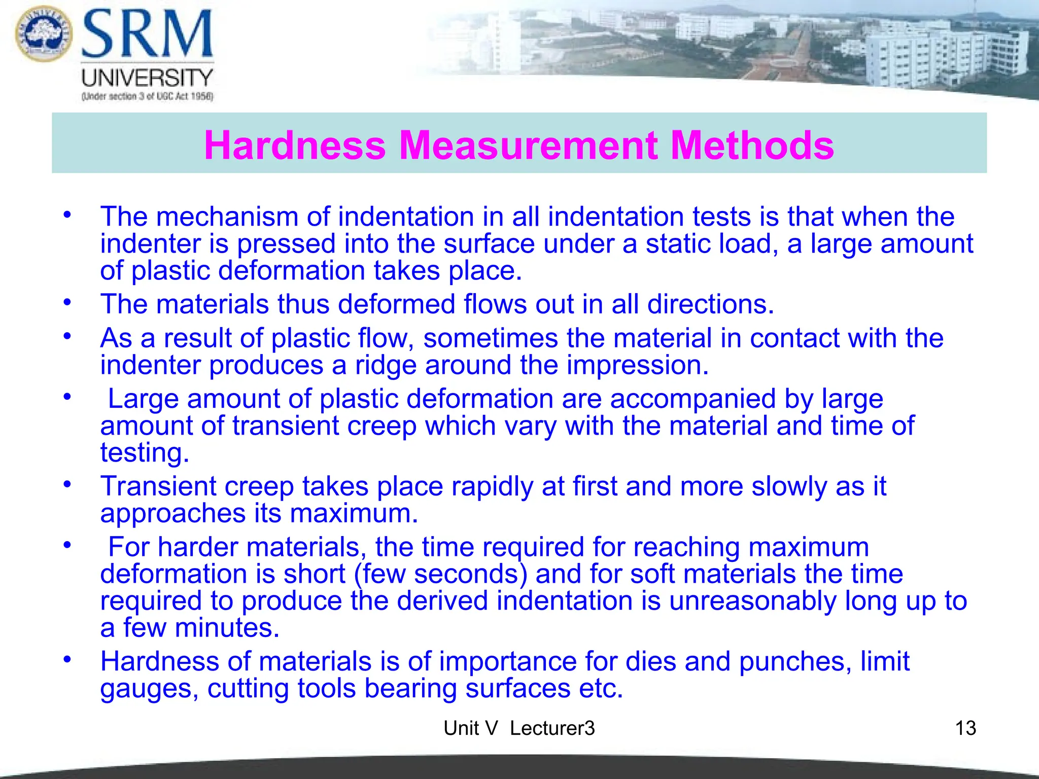 Unit V Lecturer3 13
Hardness Measurement Methods
• The mechanism of indentation in all indentation tests is that when the
indenter is pressed into the surface under a static load, a large amount
of plastic deformation takes place.
• The materials thus deformed flows out in all directions.
• As a result of plastic flow, sometimes the material in contact with the
indenter produces a ridge around the impression.
• Large amount of plastic deformation are accompanied by large
amount of transient creep which vary with the material and time of
testing.
• Transient creep takes place rapidly at first and more slowly as it
approaches its maximum.
• For harder materials, the time required for reaching maximum
deformation is short (few seconds) and for soft materials the time
required to produce the derived indentation is unreasonably long up to
a few minutes.
• Hardness of materials is of importance for dies and punches, limit
gauges, cutting tools bearing surfaces etc.
 