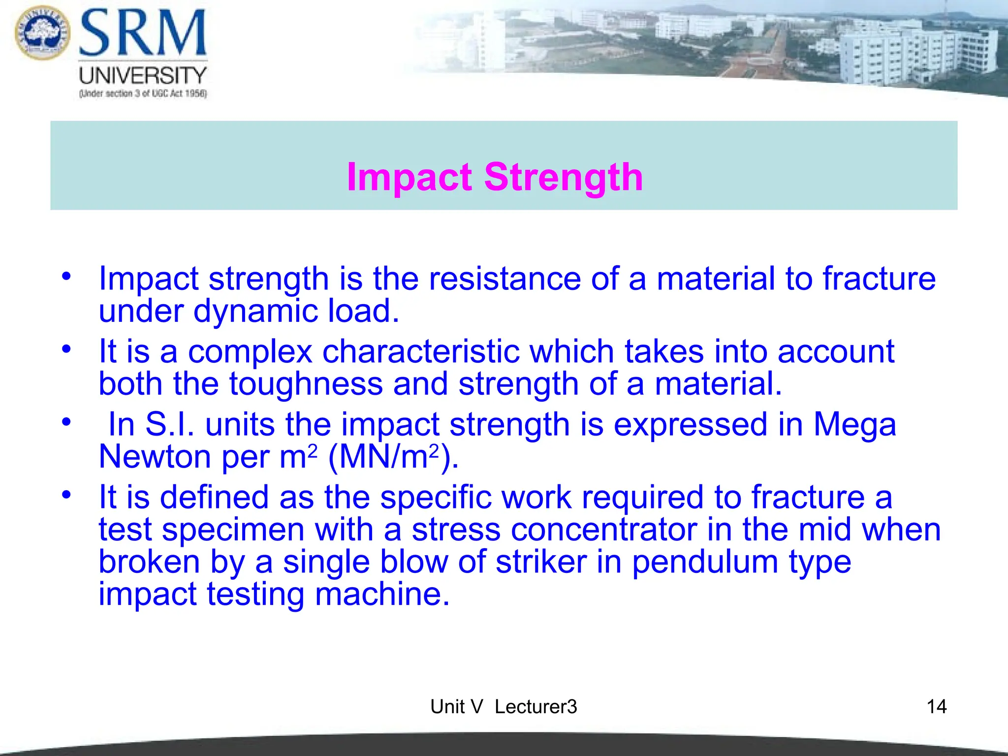 Unit V Lecturer3 14
Impact Strength
• Impact strength is the resistance of a material to fracture
under dynamic load.
• It is a complex characteristic which takes into account
both the toughness and strength of a material.
• In S.I. units the impact strength is expressed in Mega
Newton per m2
(MN/m2
).
• It is defined as the specific work required to fracture a
test specimen with a stress concentrator in the mid when
broken by a single blow of striker in pendulum type
impact testing machine.
 