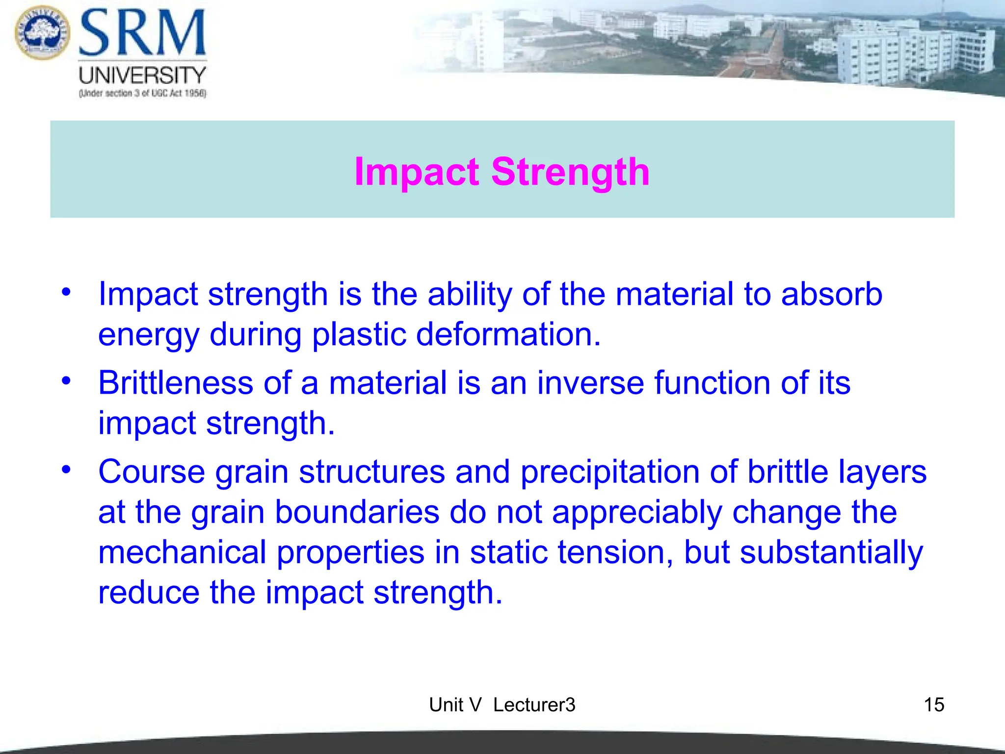 Unit V Lecturer3 15
Impact Strength
• Impact strength is the ability of the material to absorb
energy during plastic deformation.
• Brittleness of a material is an inverse function of its
impact strength.
• Course grain structures and precipitation of brittle layers
at the grain boundaries do not appreciably change the
mechanical properties in static tension, but substantially
reduce the impact strength.
 