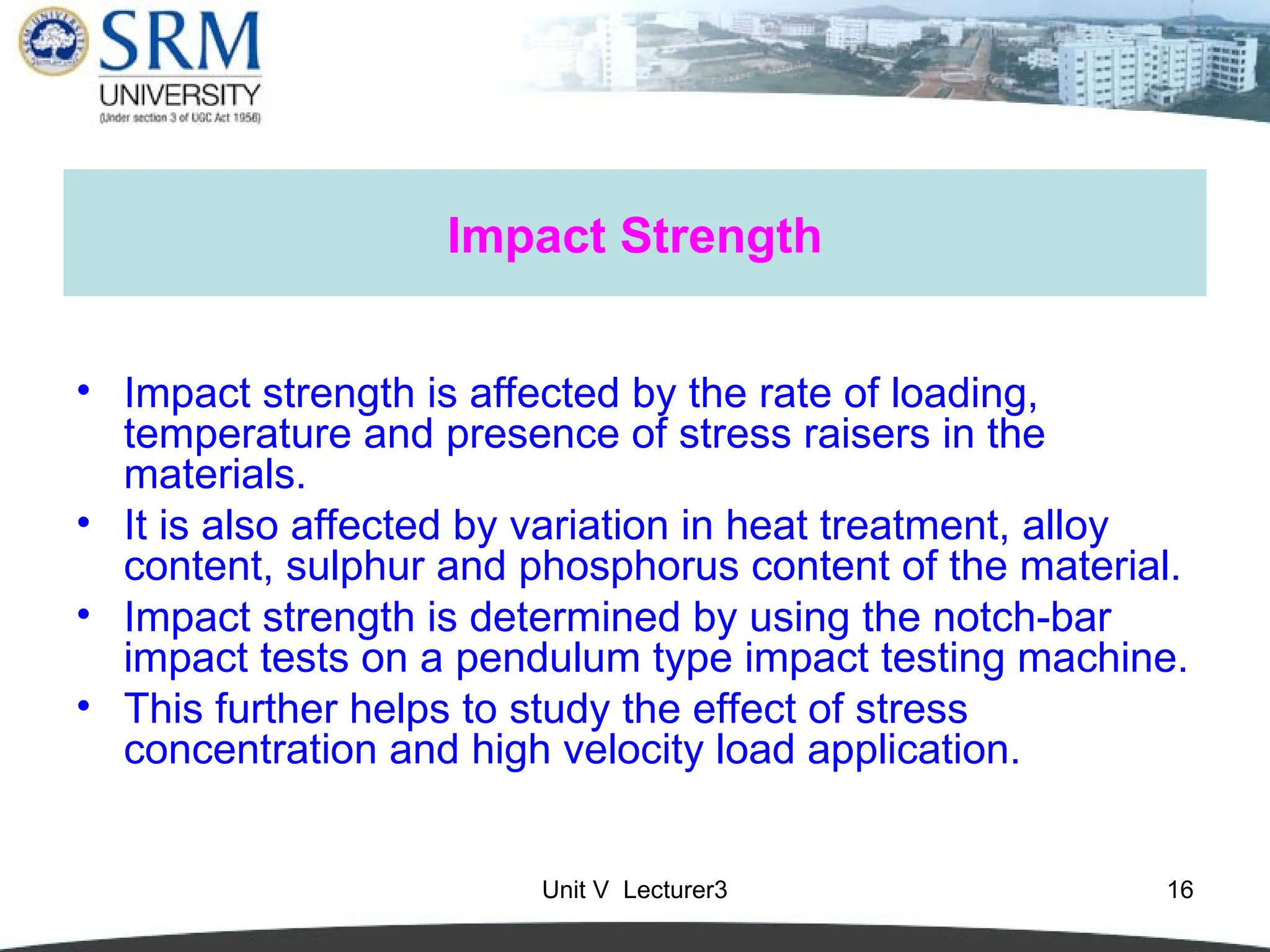 Unit V Lecturer3 16
Impact Strength
• Impact strength is affected by the rate of loading,
temperature and presence of stress raisers in the
materials.
• It is also affected by variation in heat treatment, alloy
content, sulphur and phosphorus content of the material.
• Impact strength is determined by using the notch-bar
impact tests on a pendulum type impact testing machine.
• This further helps to study the effect of stress
concentration and high velocity load application.
 