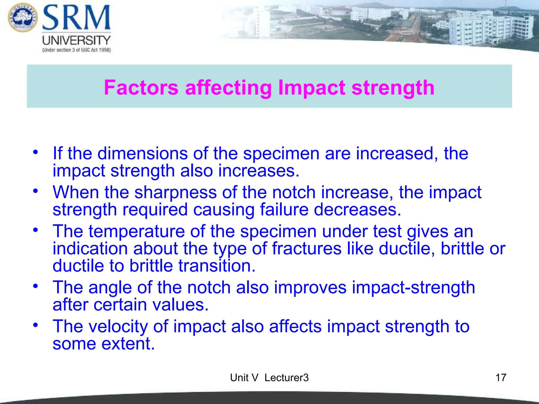 Unit V Lecturer3 17
Factors affecting Impact strength
• If the dimensions of the specimen are increased, the
impact strength also increases.
• When the sharpness of the notch increase, the impact
strength required causing failure decreases.
• The temperature of the specimen under test gives an
indication about the type of fractures like ductile, brittle or
ductile to brittle transition.
• The angle of the notch also improves impact-strength
after certain values.
• The velocity of impact also affects impact strength to
some extent.
 