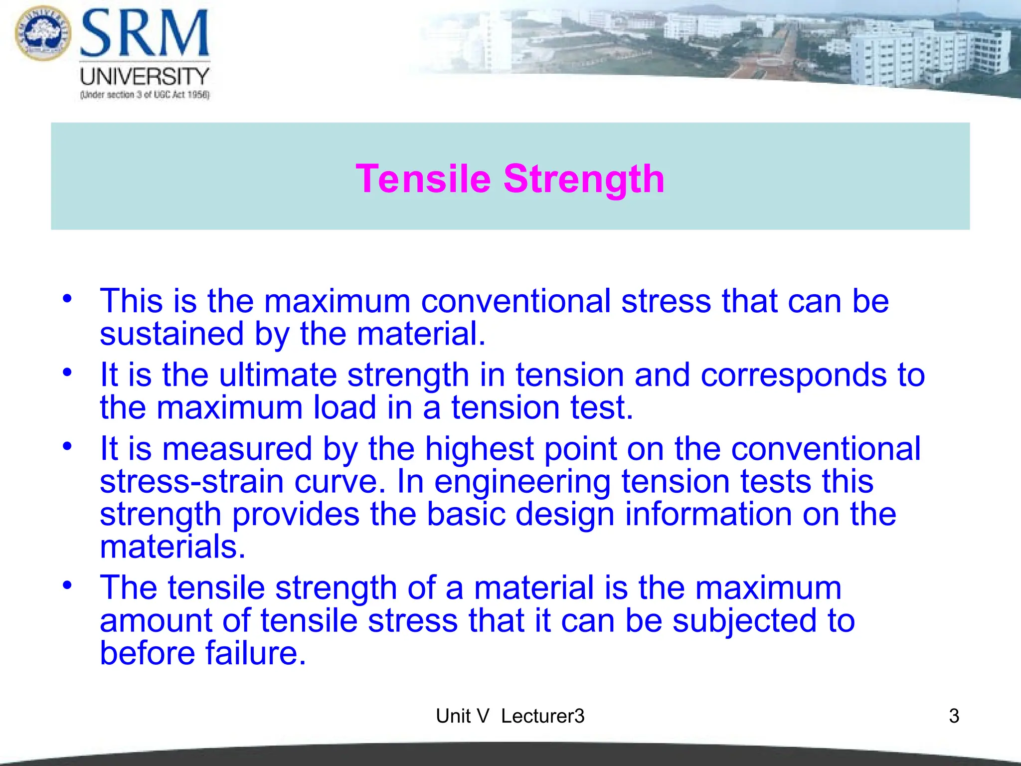 Unit V Lecturer3 3
Tensile Strength
• This is the maximum conventional stress that can be
sustained by the material.
• It is the ultimate strength in tension and corresponds to
the maximum load in a tension test.
• It is measured by the highest point on the conventional
stress-strain curve. In engineering tension tests this
strength provides the basic design information on the
materials.
• The tensile strength of a material is the maximum
amount of tensile stress that it can be subjected to
before failure.
 