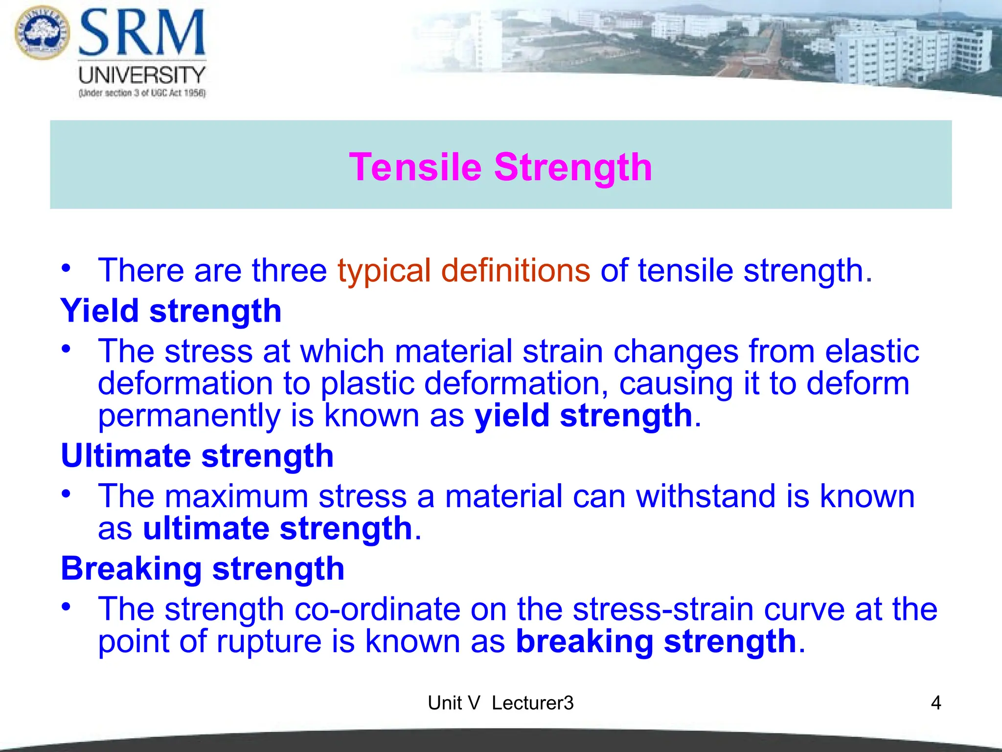 Unit V Lecturer3 4
Tensile Strength
• There are three typical definitions of tensile strength.
Yield strength
• The stress at which material strain changes from elastic
deformation to plastic deformation, causing it to deform
permanently is known as yield strength.
Ultimate strength
• The maximum stress a material can withstand is known
as ultimate strength.
Breaking strength
• The strength co-ordinate on the stress-strain curve at the
point of rupture is known as breaking strength.
 