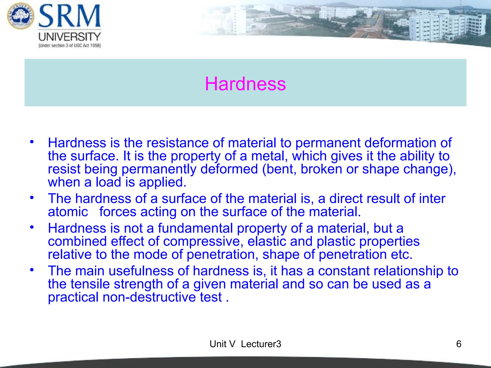 Unit V Lecturer3 6
Hardness
• Hardness is the resistance of material to permanent deformation of
the surface. It is the property of a metal, which gives it the ability to
resist being permanently deformed (bent, broken or shape change),
when a load is applied.
• The hardness of a surface of the material is, a direct result of inter
atomic forces acting on the surface of the material.
• Hardness is not a fundamental property of a material, but a
combined effect of compressive, elastic and plastic properties
relative to the mode of penetration, shape of penetration etc.
• The main usefulness of hardness is, it has a constant relationship to
the tensile strength of a given material and so can be used as a
practical non-destructive test .
 
