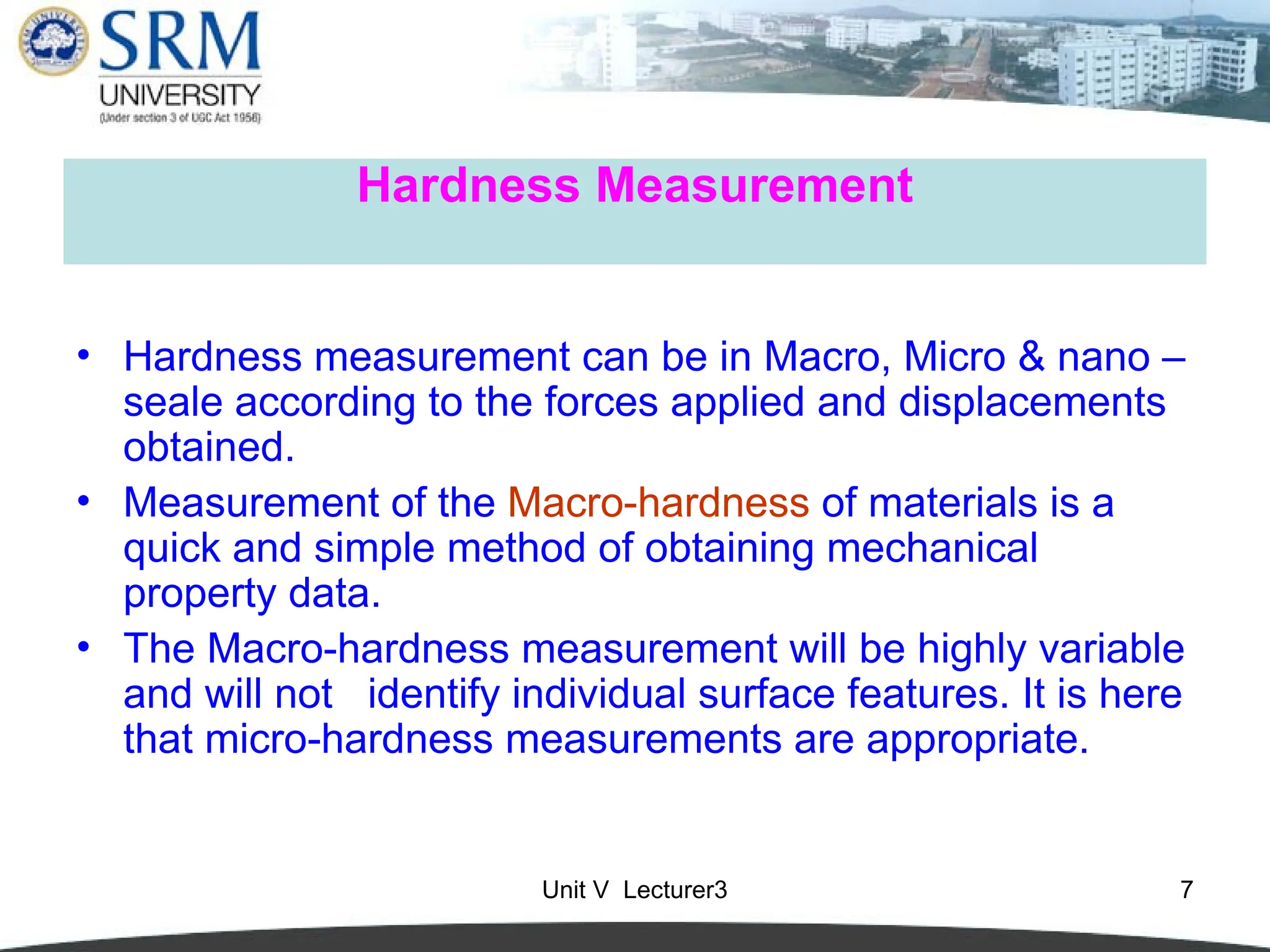 Unit V Lecturer3 7
Hardness Measurement
• Hardness measurement can be in Macro, Micro & nano –
seale according to the forces applied and displacements
obtained.
• Measurement of the Macro-hardness of materials is a
quick and simple method of obtaining mechanical
property data.
• The Macro-hardness measurement will be highly variable
and will not identify individual surface features. It is here
that micro-hardness measurements are appropriate.
 