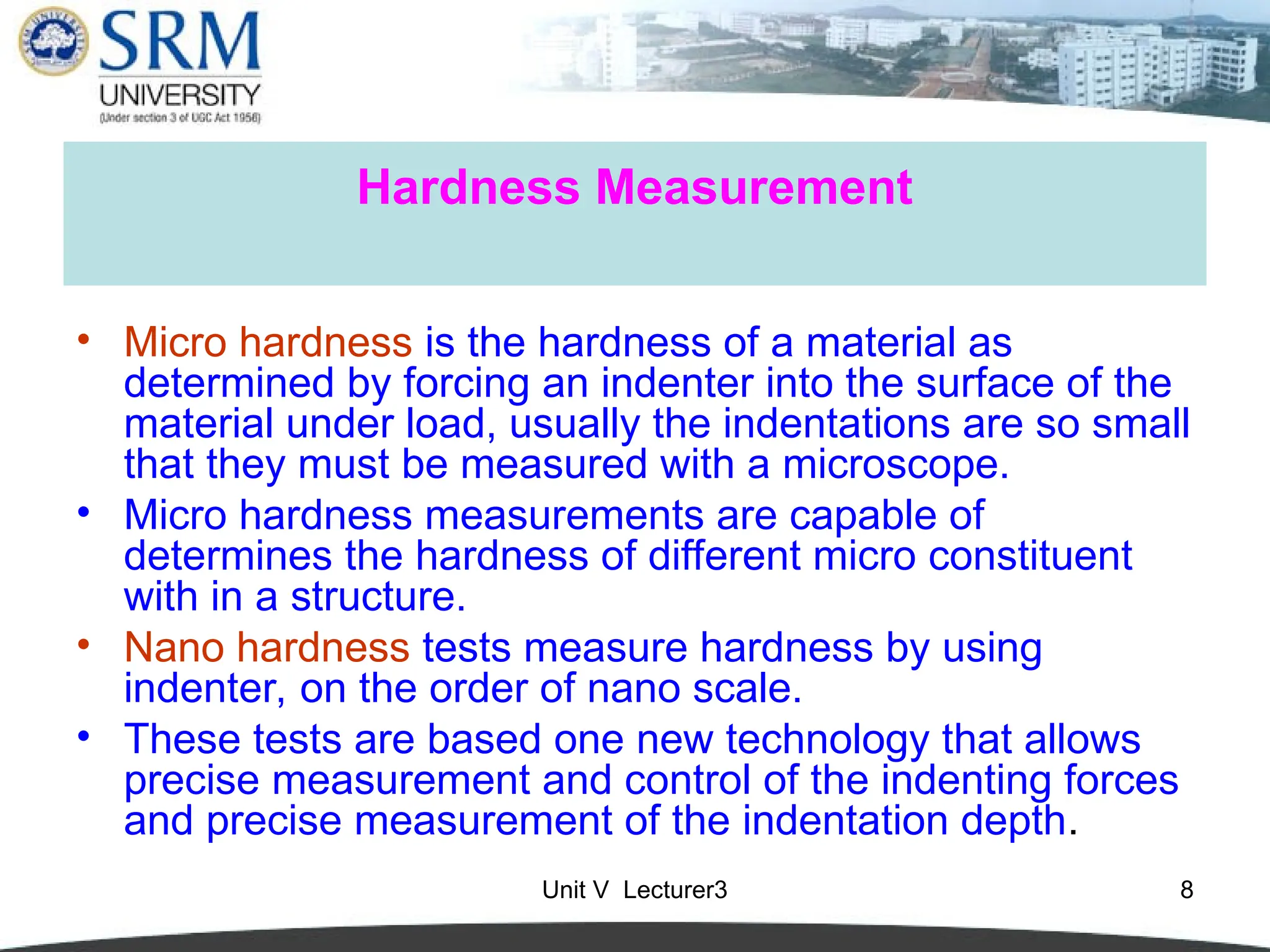 Unit V Lecturer3 8
Hardness Measurement
• Micro hardness is the hardness of a material as
determined by forcing an indenter into the surface of the
material under load, usually the indentations are so small
that they must be measured with a microscope.
• Micro hardness measurements are capable of
determines the hardness of different micro constituent
with in a structure.
• Nano hardness tests measure hardness by using
indenter, on the order of nano scale.
• These tests are based one new technology that allows
precise measurement and control of the indenting forces
and precise measurement of the indentation depth.
 
