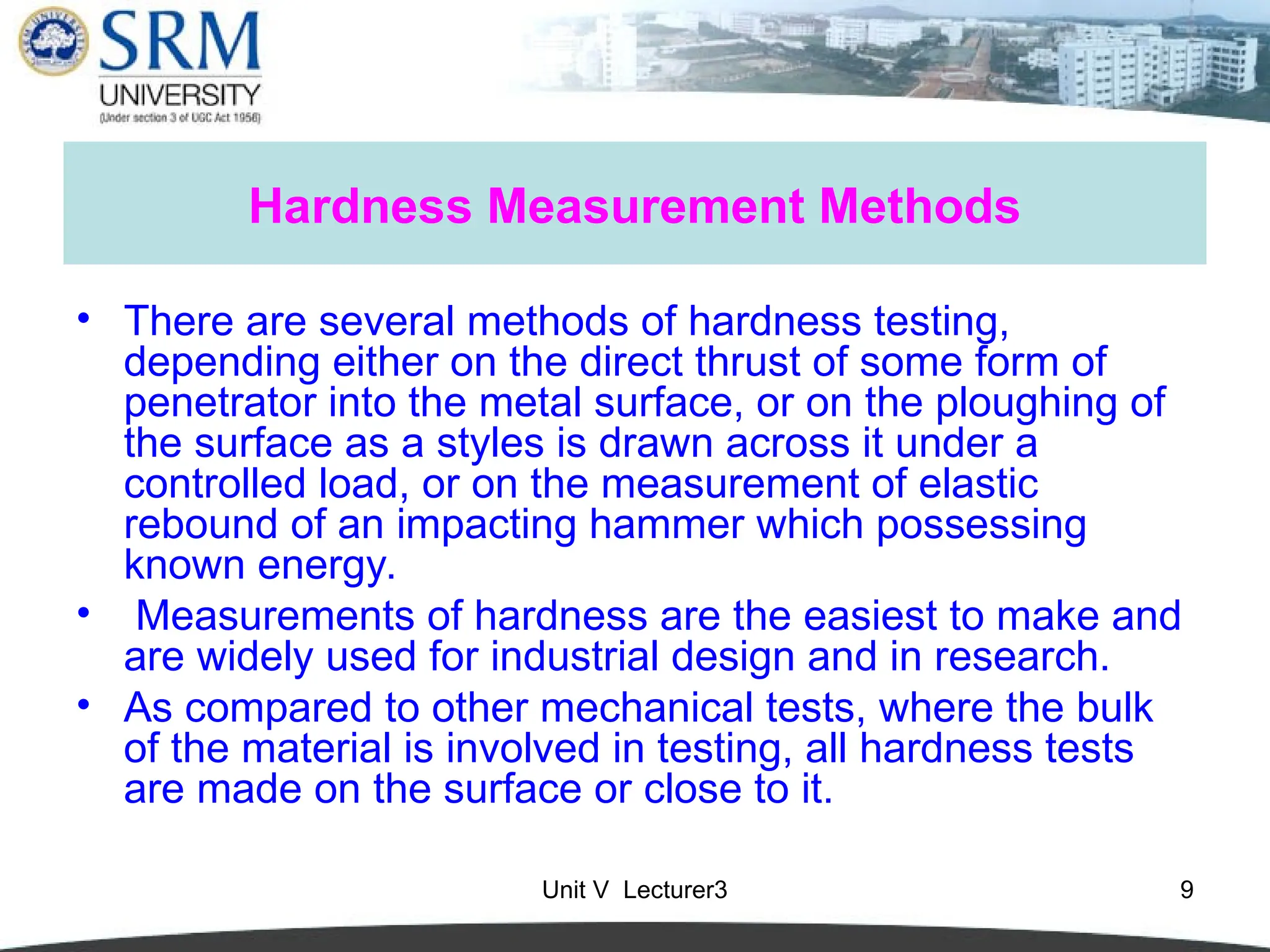 Unit V Lecturer3 9
Hardness Measurement Methods
• There are several methods of hardness testing,
depending either on the direct thrust of some form of
penetrator into the metal surface, or on the ploughing of
the surface as a styles is drawn across it under a
controlled load, or on the measurement of elastic
rebound of an impacting hammer which possessing
known energy.
• Measurements of hardness are the easiest to make and
are widely used for industrial design and in research.
• As compared to other mechanical tests, where the bulk
of the material is involved in testing, all hardness tests
are made on the surface or close to it.
 