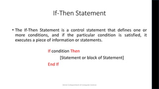 If-Then Statement
• The If-Then Statement is a control statement that defines one or
more conditions, and if the particular condition is satisfied, it
executes a piece of information or statements.
If condition Then
[Statement or block of Statement]
End If
Simmi S,Department of Computer Science
 
