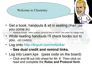 Welcome to ChemistryWelcome to Chemistry
• Get a book, handouts & sit in seating chart (as
you come in)
– Handouts include: safety contract, personal note (to return) see online for college credit
• While reading handouts I’ll check books out to
you. -(ID CARDS)
• Log onto http://tinyurl.com/mrkicker
– See dual credit and remind links.
• Log into Learn.kps (pass code on the board)
– Click and fill out info sheet for Mr. K Then click on
read and complete the Rules and Protocol form
 