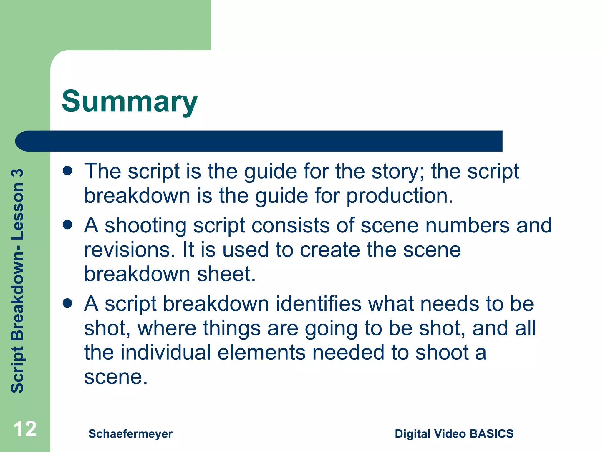 Summary The script is the guide for the story; the script breakdown is the guide for production. A shooting script consists of scene numbers and revisions. It is used to create the scene breakdown sheet. A script breakdown identifies what needs to be shot, where things are going to be shot, and all the individual elements needed to shoot a scene. Schaefermeyer Digital Video BASICS  