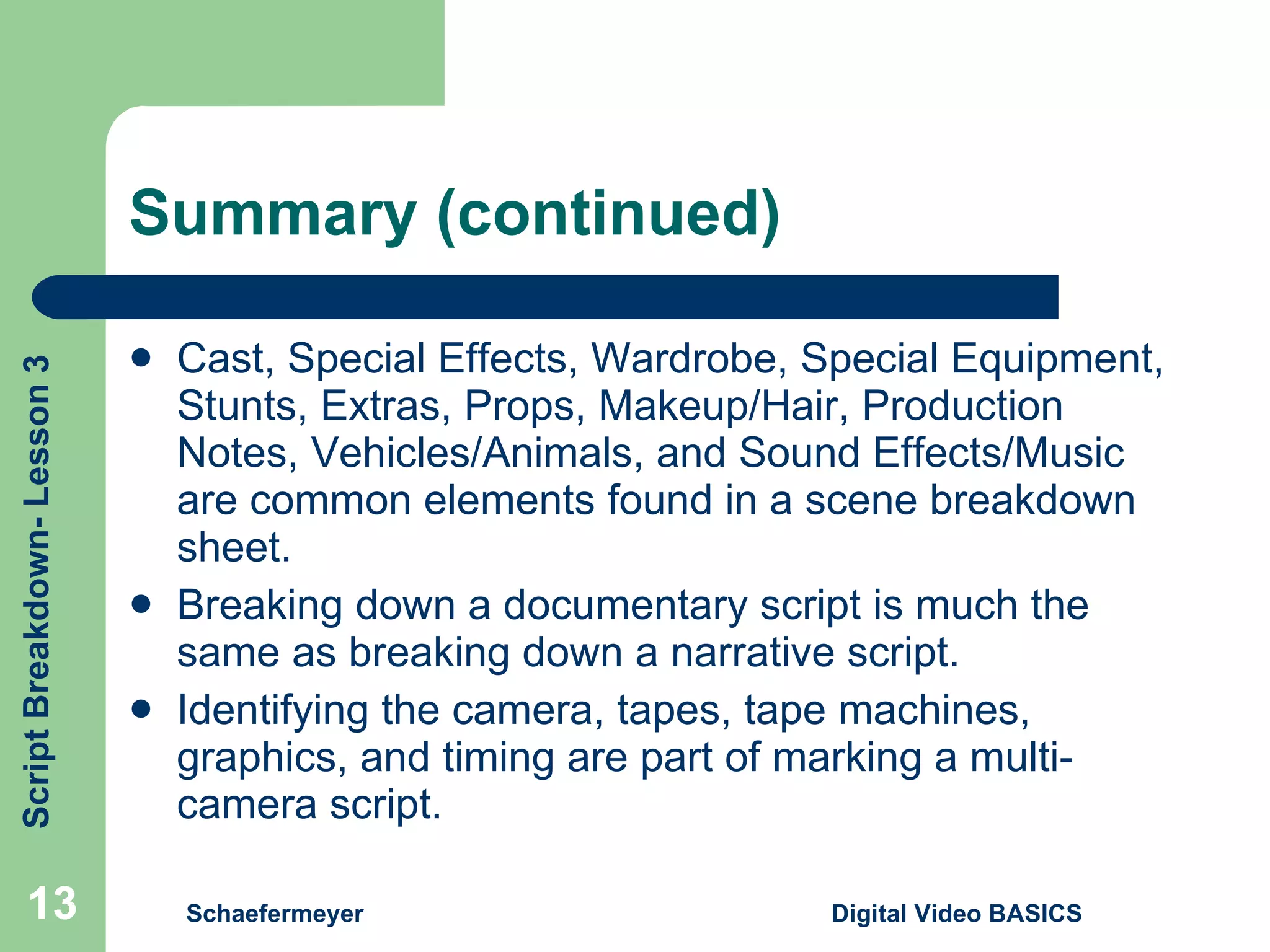 Summary (continued) Cast, Special Effects, Wardrobe, Special Equipment, Stunts, Extras, Props, Makeup/Hair, Production Notes, Vehicles/Animals, and Sound Effects/Music are common elements found in a scene breakdown sheet. Breaking down a documentary script is much the same as breaking down a narrative script. Identifying the camera, tapes, tape machines, graphics, and timing are part of marking a multi-camera script. Schaefermeyer Digital Video BASICS  