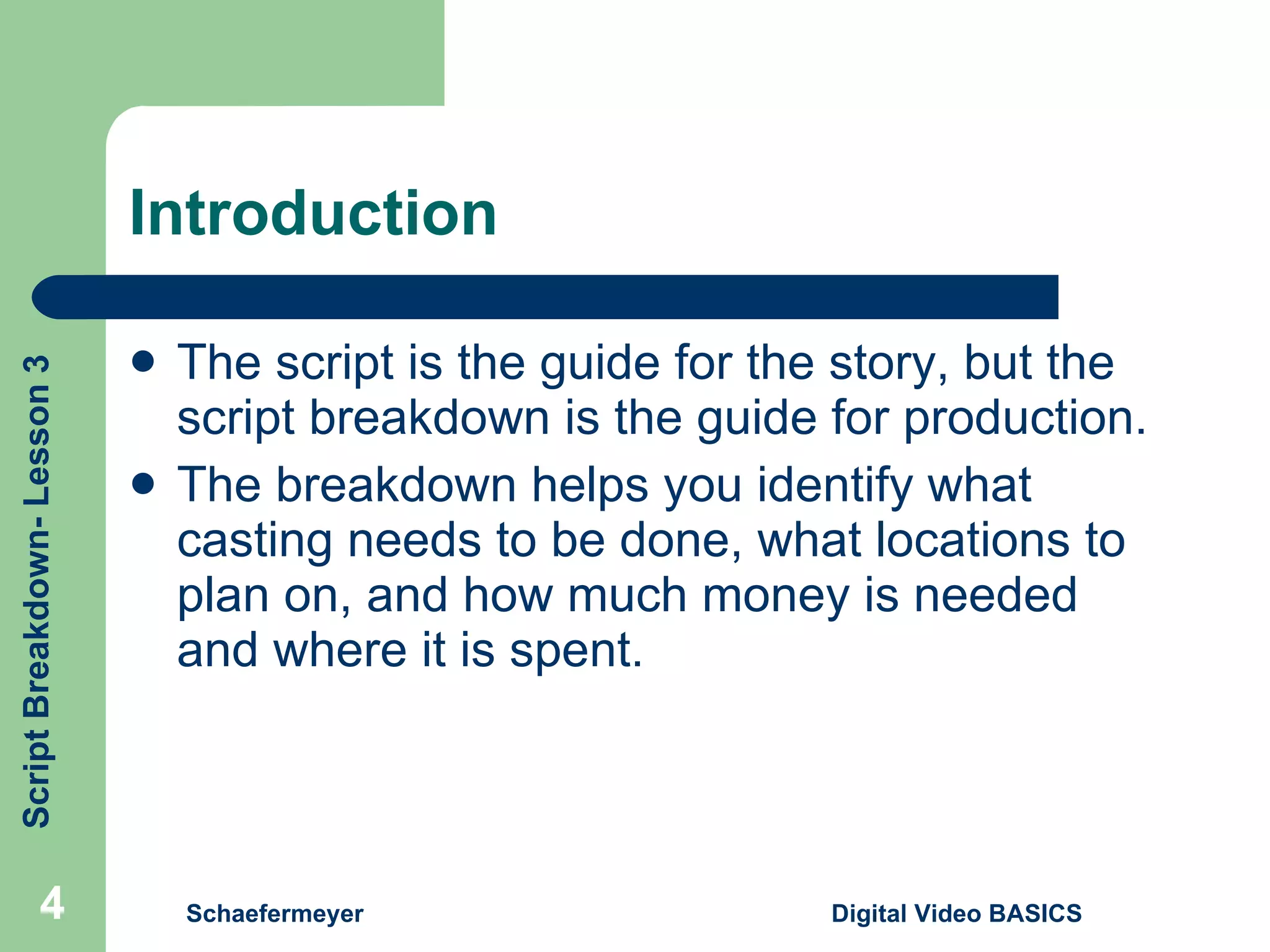 Introduction The script is the guide for the story, but the script breakdown is the guide for production. The breakdown helps you identify what casting needs to be done, what locations to plan on, and how much money is needed and where it is spent. Schaefermeyer Digital Video BASICS  