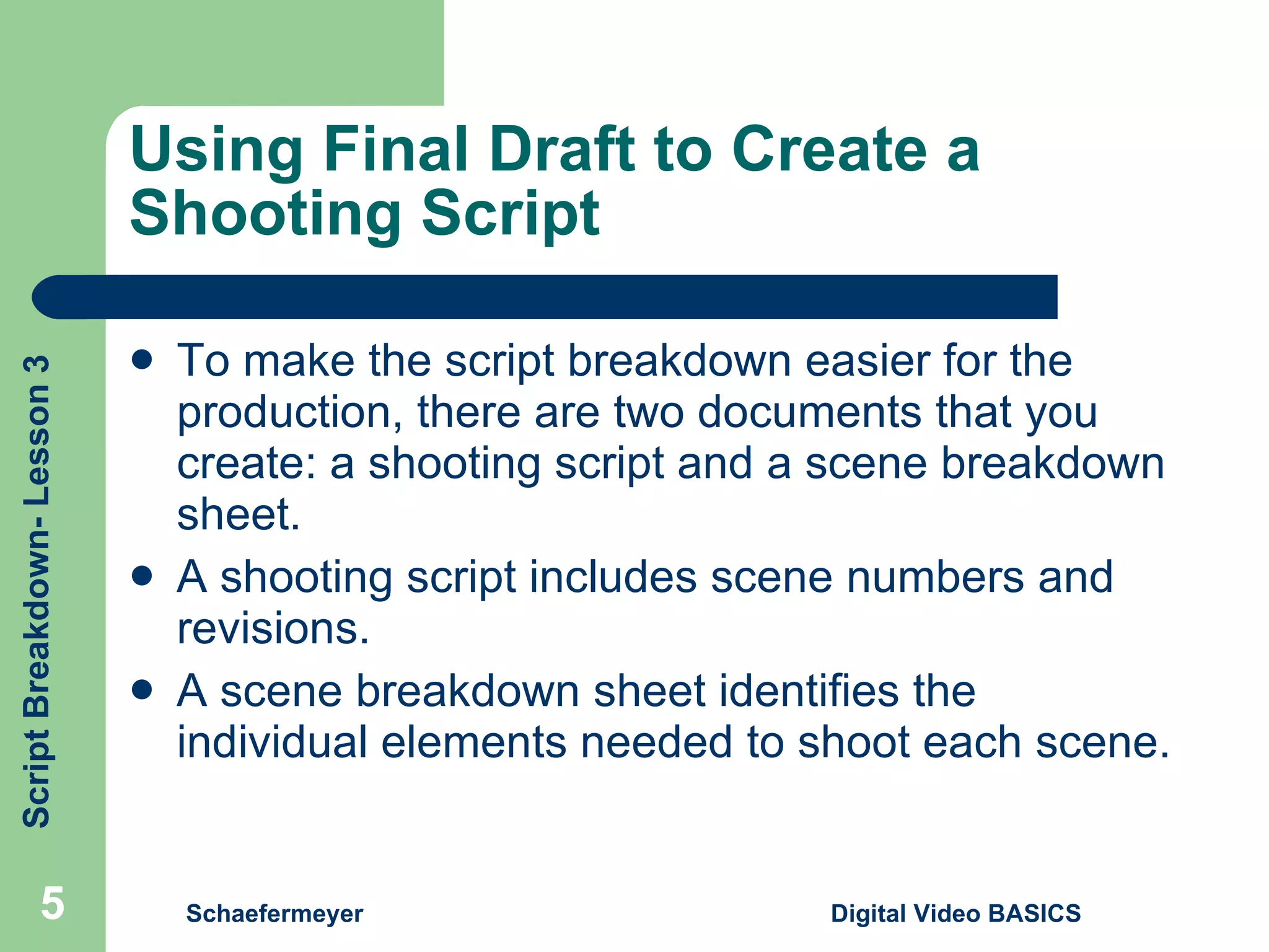 Using Final Draft to Create a Shooting Script To make the script breakdown easier for the production, there are two documents that you create: a shooting script and a scene breakdown sheet. A shooting script includes scene numbers and revisions. A scene breakdown sheet identifies the individual elements needed to shoot each scene. Schaefermeyer Digital Video BASICS  