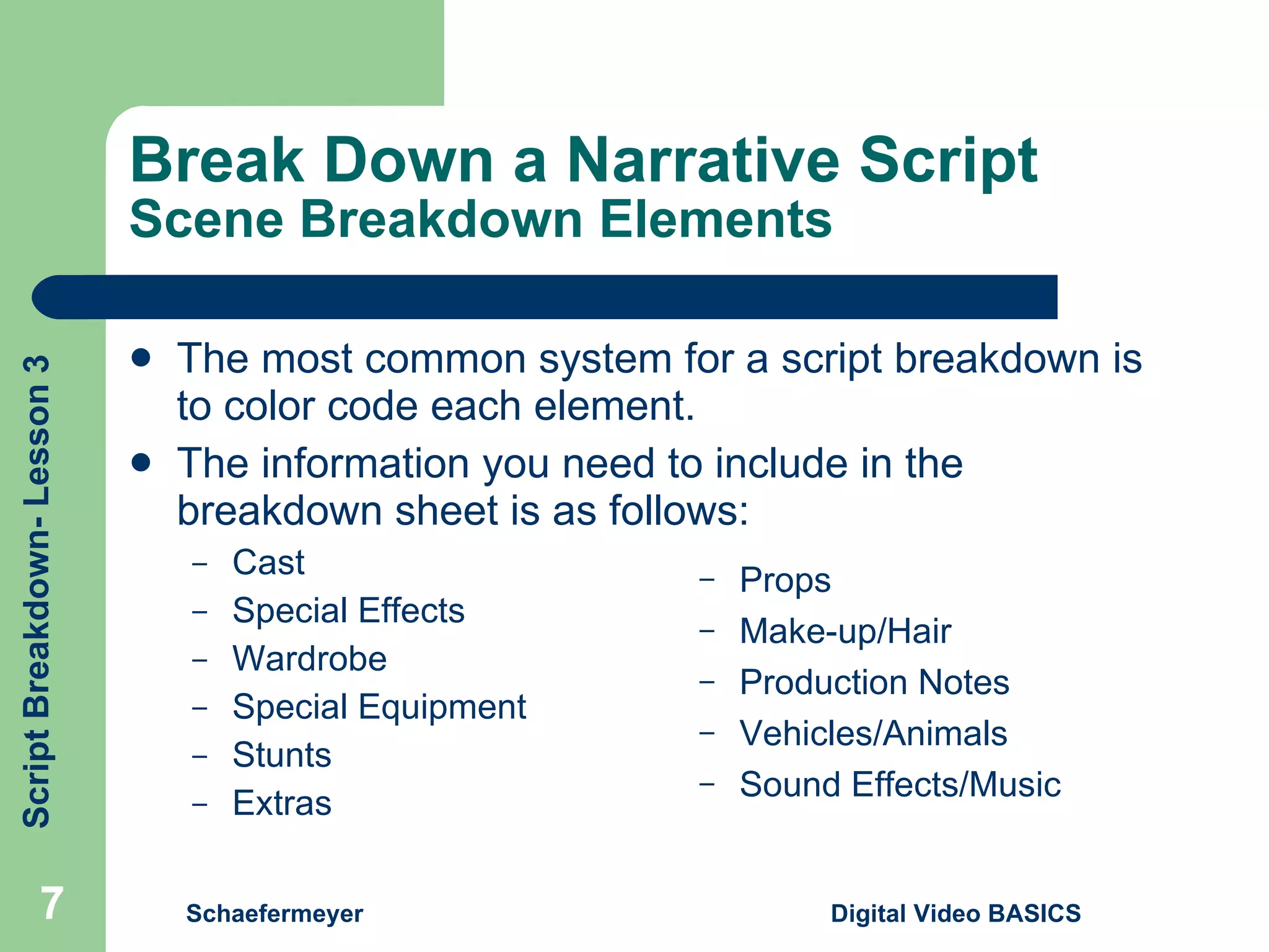 Break Down a Narrative Script Scene Breakdown Elements The most common system for a script breakdown is to color code each element. The information you need to include in the breakdown sheet is as follows: Cast Special Effects Wardrobe Special Equipment Stunts Extras Schaefermeyer Digital Video BASICS  Props Make-up/Hair Production Notes Vehicles/Animals Sound Effects/Music 