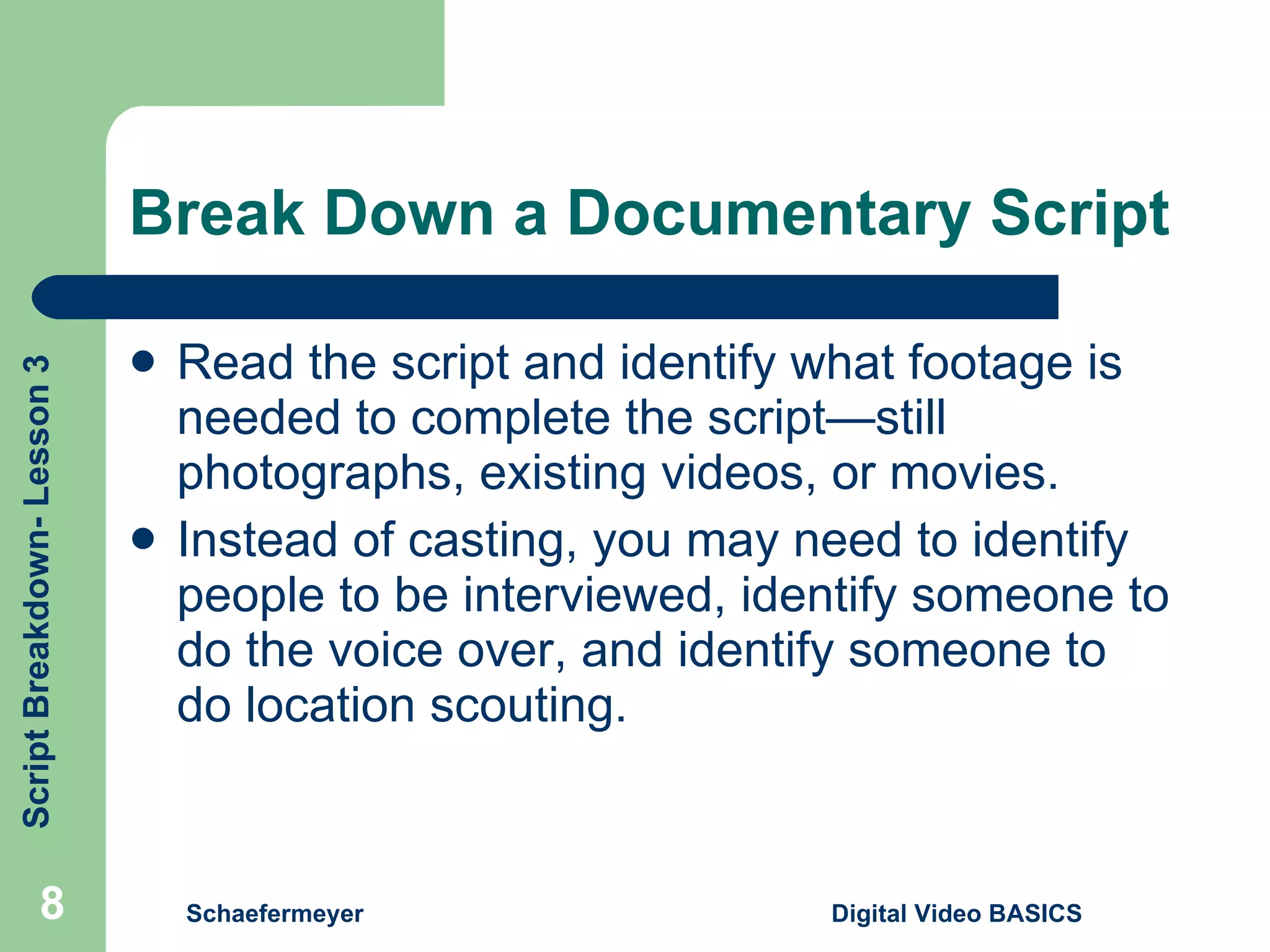 Break Down a Documentary Script Read the script and identify what footage is needed to complete the script—still photographs, existing videos, or movies. Instead of casting, you may need to identify people to be interviewed, identify someone to do the voice over, and identify someone to do location scouting. Schaefermeyer Digital Video BASICS  