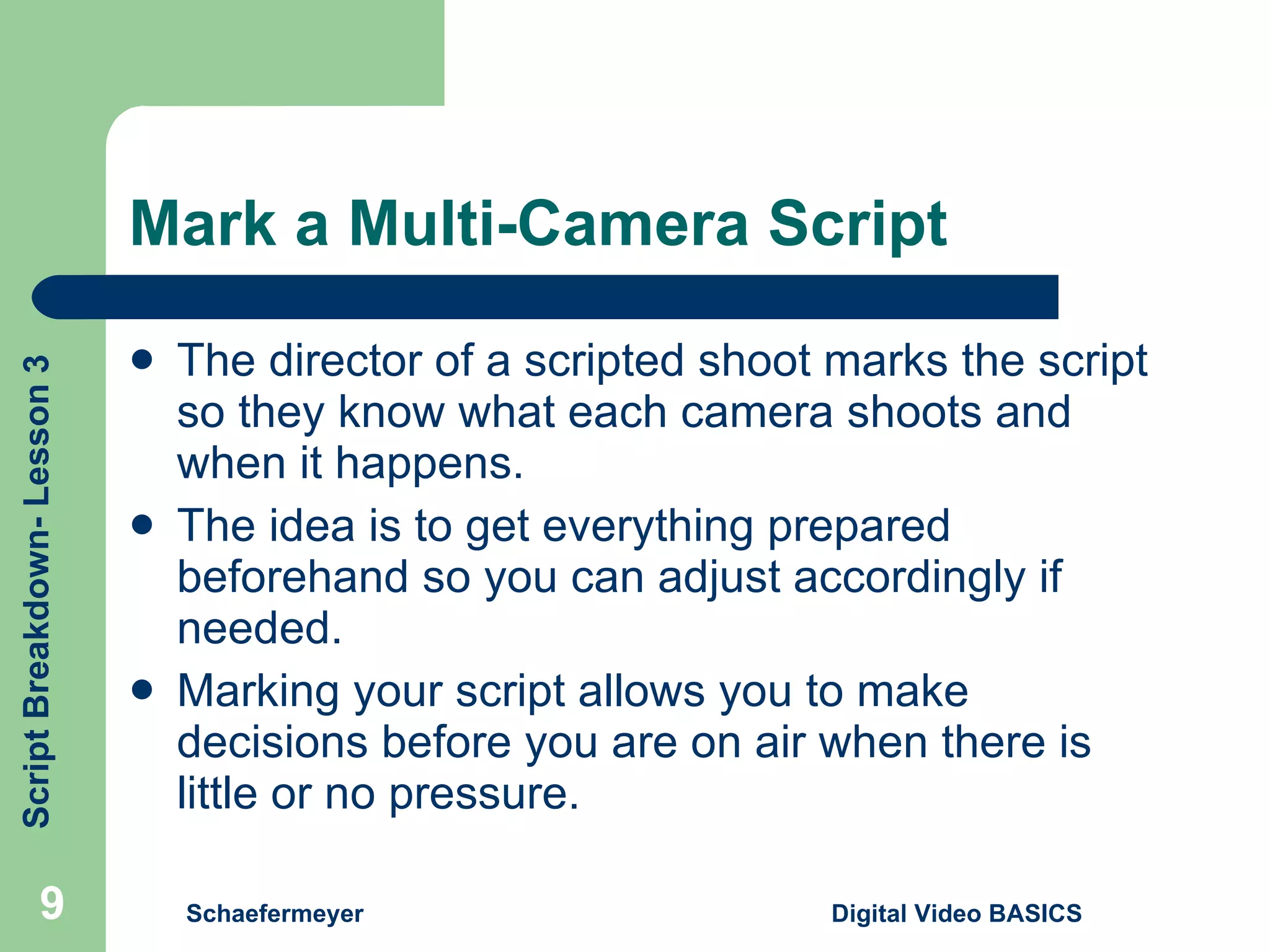 Mark a Multi-Camera Script The director of a scripted shoot marks the script so they know what each camera shoots and when it happens. The idea is to get everything prepared beforehand so you can adjust accordingly if needed. Marking your script allows you to make decisions before you are on air when there is little or no pressure. Schaefermeyer Digital Video BASICS  