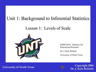 Unit 1: Background to Inferential Statistics Lesson 1:  Levels of Scale EDER 6010:  Statistics for Educational Research Dr. J. Kyle Roberts University of North Texas 
