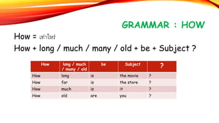 GRAMMAR : HOW
How = เท่าไหร่
How + long / much / many / old + be + Subject ?
How long / much
/ many / old
be Subject
?
How long is the movie ?
How far is the store ?
How much is it ?
How old are you ?
 