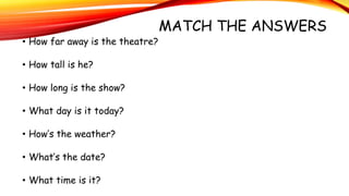 MATCH THE ANSWERS
• How far away is the theatre?
• How tall is he?
• How long is the show?
• What day is it today?
• How’s the weather?
• What’s the date?
• What time is it?
 