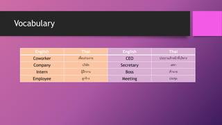Vocabulary
English Thai English Thai
Coworker เพื่อนร่วมงาย CEO ประธานเจ้าหน้าที่บริหาร
Company บริษัท Secretary เลขา
Intern ผู้ฝึกงาน Boss เจ้านาย
Employee ลูกจ้าง Meeting ประชุม
 