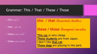 Grammar: This / That / These / Those
• this แปลว่า นี่
• that แปลว่า นั่น
• these แปลว่า เหล่านี้
• those แปลว่า เหล่านั้น
this / that เป็นเอกพจน์ (อันเดียว)
these / those เป็นพหูพจน์ (หลายอัน)
This car is very cheap.
These students are from Japan.
I don’t like that cat.
Those dogs are playing in the park.
 