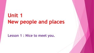 Unit 1
New people and places
Lesson 1 : Nice to meet you.
 