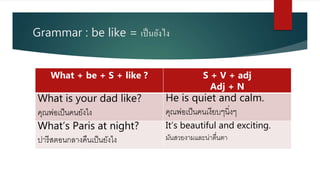 Grammar : be like = เป็นยังไง
What + be + S + like ? S + V + adj
Adj + N
What is your dad like?
คุณพ่อเป็นคนยังไง
He is quiet and calm.
คุณพ่อเป็นคนเงียบๆนิ่งๆ
What’s Paris at night?
ปารีสตอนกลางคืนเป็นยังไง
It’s beautiful and exciting.
มันสวยงามและน่าตื่นตา
 