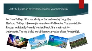 Activity: Create an advertisement about your hometown.
I’m fromPattaya. It’s a resort city on the east coast of the gulf of
Thailand. Pattaya is famous for many beautiful beaches. You can visit the
Relaxed andfamily-friendly Jomtien Beach. It is a hot spot for
watersports. The city is also one of the most popular places for nightlife.
 